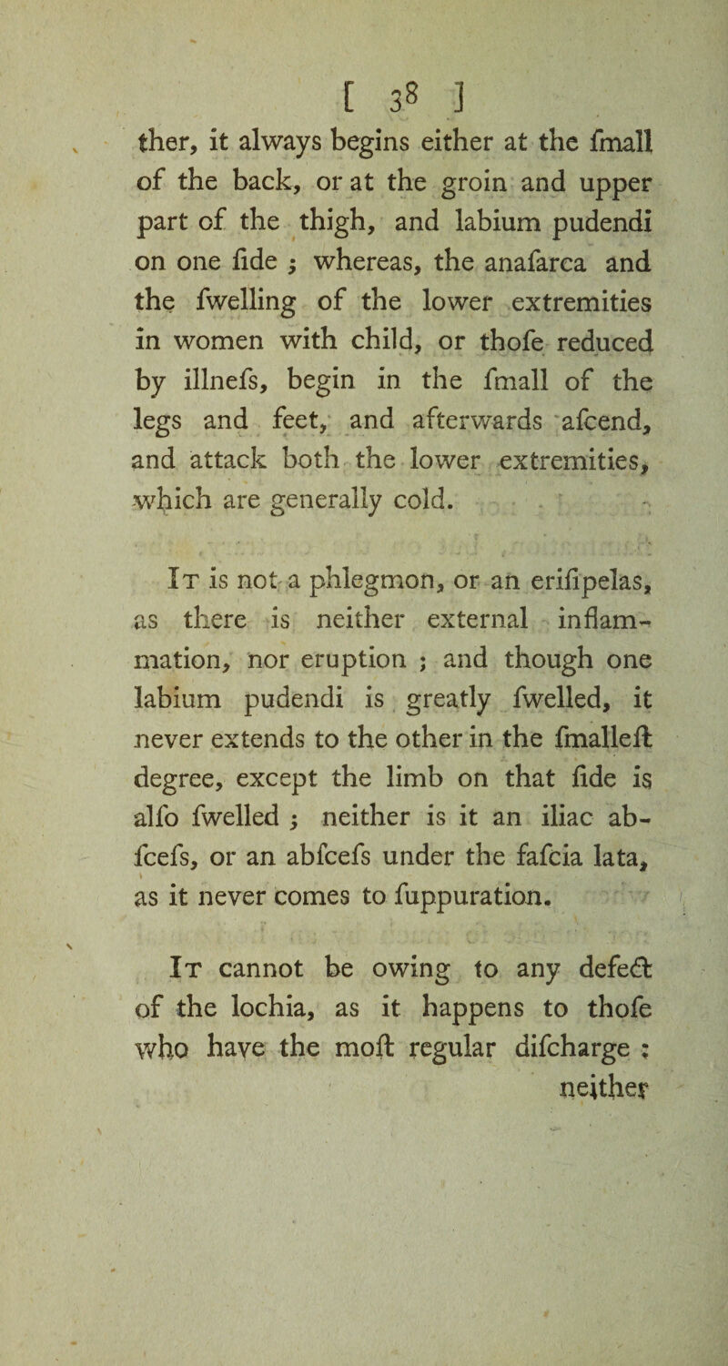 iher, it always begins either at the fmall of the back, or at the groin and upper part of the thigh, and labium pudendi on one fide $ whereas, the anafarca and the fwelling of the lower extremities in women with child, or thofe reduced - by illnefs, begin in the fmall of the legs and feet, and afterwards afcend, and attack both the lower extremities, which are generally cold. It is not a phlegmon, or an erifipelas, as there is neither external inflam¬ mation, nor eruption ; and though one labium pudendi is greatly fwelled, it never extends to the other in the fmalleft degree, except the limb on that fide is alfo fwelled ; neither is it an iliac ab- fcefs, or an abfcefs under the fafcia lata, as it never comes to fuppuration. It cannot be owing to any defeft of the lochia, as it happens to thofe who have the moft regular difcharge ; neither