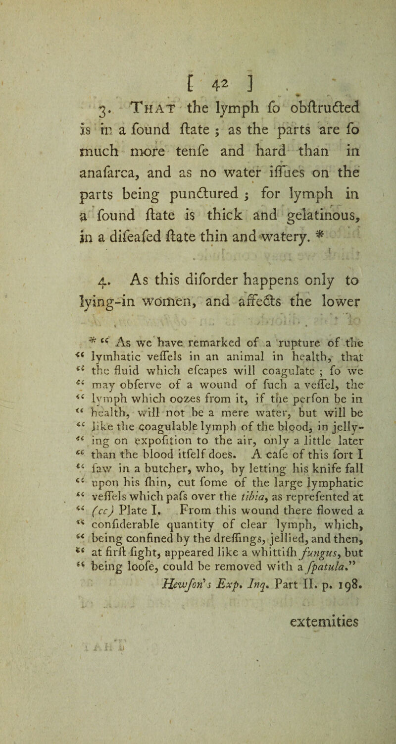 • «r v ^ c 3. That the lymph fo obftrufted is in a found ftate ; as the parts are fo much more tenfe and hard than in anafarca, and as no water iffiies on the k parts being punctured ; for lymph in a found ftate is thick and gelatinous, in a difeafed ftate thin and watery. * ■ 1 4. As this diforder happens only to lying-in women, and affedts the lower , ' , v , r - - \ V ■ 5 , / » i • { * i * ' I i ' * ■ * * cc As we have remarked of a rupture of the lymhatic veffels in an animal in health, that 4i the fluid which efcapes will coagulate ; fo we 44 may obferve of a wound of fuch a vefTel, the 44 lymph which oozes from it, if the perfon be in <e health, will not be a mere water, but will be 44 like the ooagulable lymph of the blood, in jelly— 44 mg on expofition to the air, only a little later u than the blood itfelf does. A cafe of this fort I 44 law in a butcher, who, by letting his knife fall 44 upon his fhin, cut fome of the large lymphatic 44 veflels which pafs over the tibia, as reprefented at 44 (cc) Plate I. From this wound there flowed a 54 conflderable quantity of clear lymph, which, 44 being confined by the dreflings, jellied, and then, *£ at firfi: light, appeared like a whittilh fungus, but 44 being loofe, could be removed with a fpatula” ttewfor?s Exp. Inq» Part II. p. 198. extemities