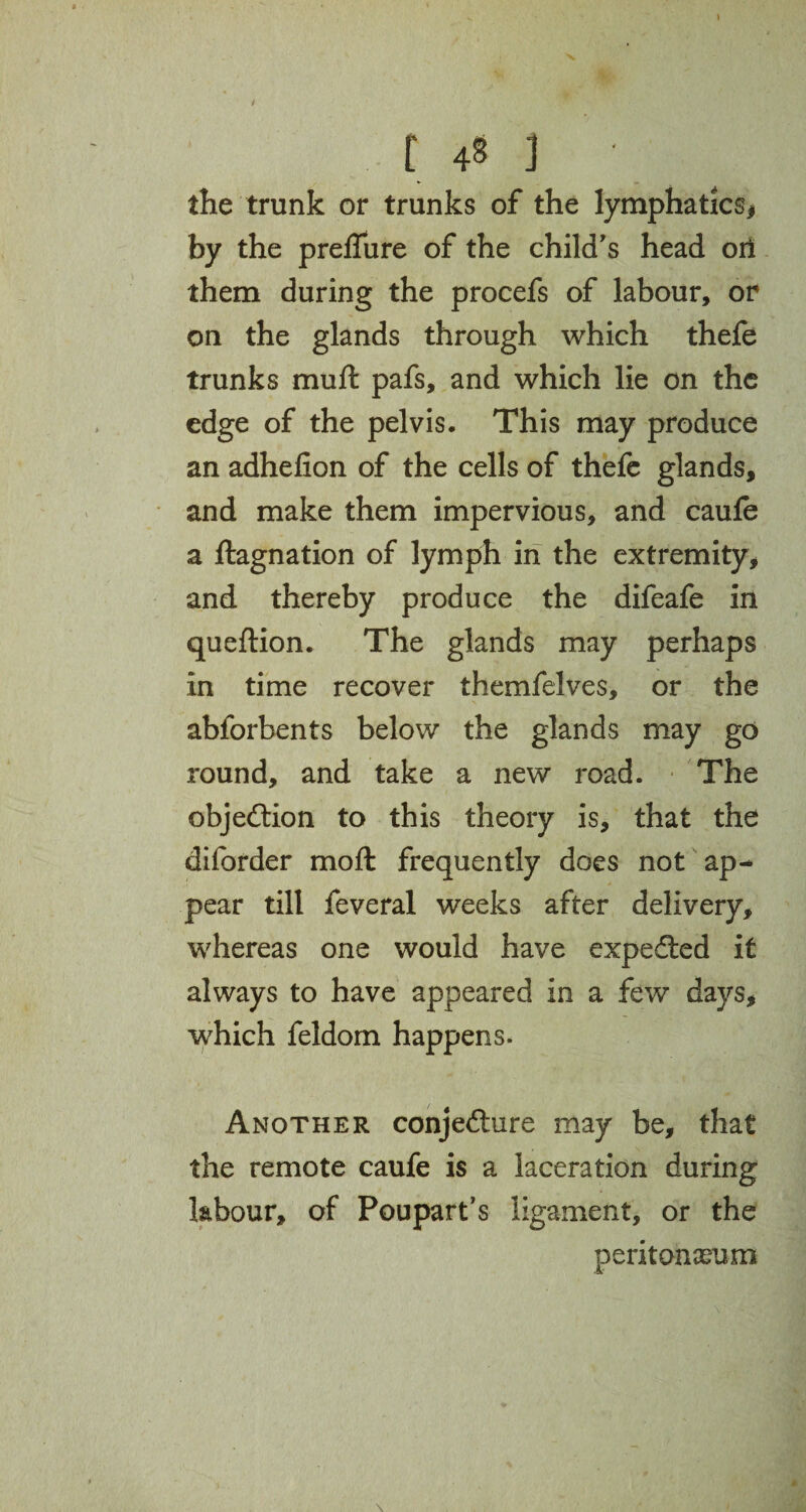 the trunk or trunks of the lymphatics* by the preffure of the child's head oil them during the procefs of labour, or on the glands through which thefe trunks muft pafs, and which lie on the edge of the pelvis. This may produce an adhefion of the cells of thefe glands, and make them impervious, and caufe a ftagnation of lymph in the extremity, and thereby produce the difeafe in queftion. The glands may perhaps in time recover themfelves, or the abforbents below the glands may go round, and take a new road. The objection to this theory is, that the diforder mo ft frequently does not ap¬ pear till feveral weeks after delivery, whereas one would have expected it always to have appeared in a few days, which feldom happens. Another conjecture may be, that the remote caufe is a laceration during labour, of Poupart’s ligament, or the peritonaeum