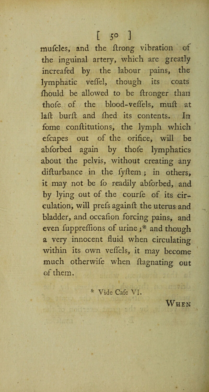 [ 5° 3 mufcles, and the ftrong vibration of the inguinal artery, which are greatly increafed by the labour pains, the lymphatic veffel, though its coats jfhould be allowed to be ftronger than thofe of the blood-velfels, muft at laft burft and fhed its contents. In fome conftitutions, the lymph which efcapes out of the orifice, will be abforbed again by thole lymphatics about the pelvis, without creating any difturbance in the fyftem; in others, it may not be fo readily abforbed, and by lying out of the courfe of its cir¬ culation, will prefs againft the uterus and bladder, and occafion forcing pains, and even fuppreffions of urine and though a very innocent fluid when circulating within its own velfels, it may become much otherwife when ftagnating out of them. i \ * Vide Cafe VI. W HEN