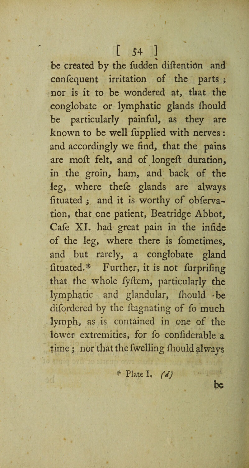 / [ 54 ] % be created by the fudden detention and confequent irritation of the parts ; nor is it to be wondered at, that the conglobate or lymphatic glands fhould be particularly painful, as they are known to be well fupplied with nerves: and accordingly we find, that the pains are moft felt, and of longeft duration, in the groin, ham, and back of the leg, where thefe glands are always fituated ; and it is worthy of obferva- tion, that one patient, Beatridge Abbot, Cafe XI. had great pain in the infide of the leg, where there is fometimes, and but rarely, a conglobate gland fituated.* Further, it is not furprifing that the whole fyftem, particularly the lymphatic and glandular, fhould *be difordered by the ftagnating of fo much lymph, as is contained in one of the lower extremities, for fo confiderable a time $ nor that the fwelling fhould always * Plate I. (d) be