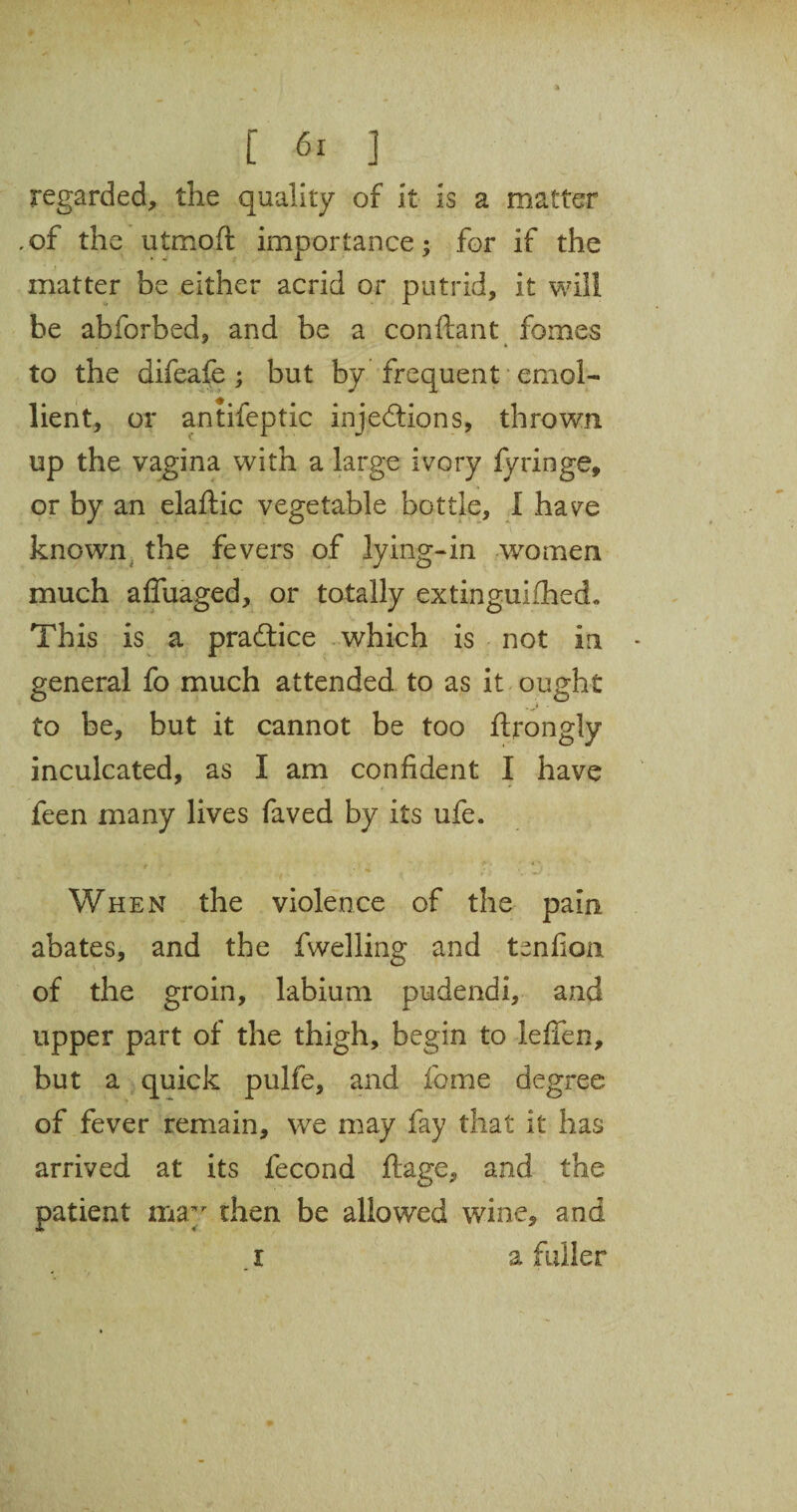 regarded, the quality of it is a matter .of the utmoft importance; for if the matter be either acrid or putrid, it will be abforbed, and be a conflant fomes to the difeafe ; but by frequent emol¬ lient, or antifeptic injections, thrown up the vagina with a large ivory fyringe, or by an elaftic vegetable bottle, I have known the fevers of lying-in women much affuaged, or totally extingulfhed. This is a practice which is not in general fo much attended to as it ought to be, but it cannot be too ftrongly inculcated, as I am confident I have feen many lives faved by its ufe. When the violence of the pain abates, and the fwelling and tenfion of the groin, labium pudendi, and upper part of the thigh, begin to lefien, but a quick pulfe, and feme degree of fever remain, we may fay that it has arrived at its fecond ftage, and the patient may then be allowed wine, and I a fuller