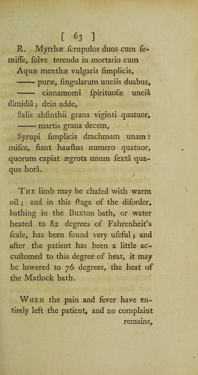 R. Myrrhas fcrupulos duos cum fe- mifle, folve terendo in mortario cum Aquas menthae vulgaris fimplicis, -- purae, lingularum unciis duabus, - cinnamomi fpirituofas uncia dimidia; dein adde, Salis abfinthii grana viginti quatuor, — martis grana decern, Syrupi fimplicis drachmam unam: mifce, fiant hauftus numero quatuor, quorum capiat aegrota unum fexta qua- que bora. The limb may be chafed with warm oil; and in this ftage of the diforder, bathing in the Buxton bath, or water heated to 82 degrees of Fahrenheit’s fcale, has been found very ufeful; and after the patient has been a little ac- cuftomed to this degree of heat, it may be lowered to 76 degrees, the heat of the Matlock bath. When the pain and fever have en¬ tirely left the patient, and no complaint remains*