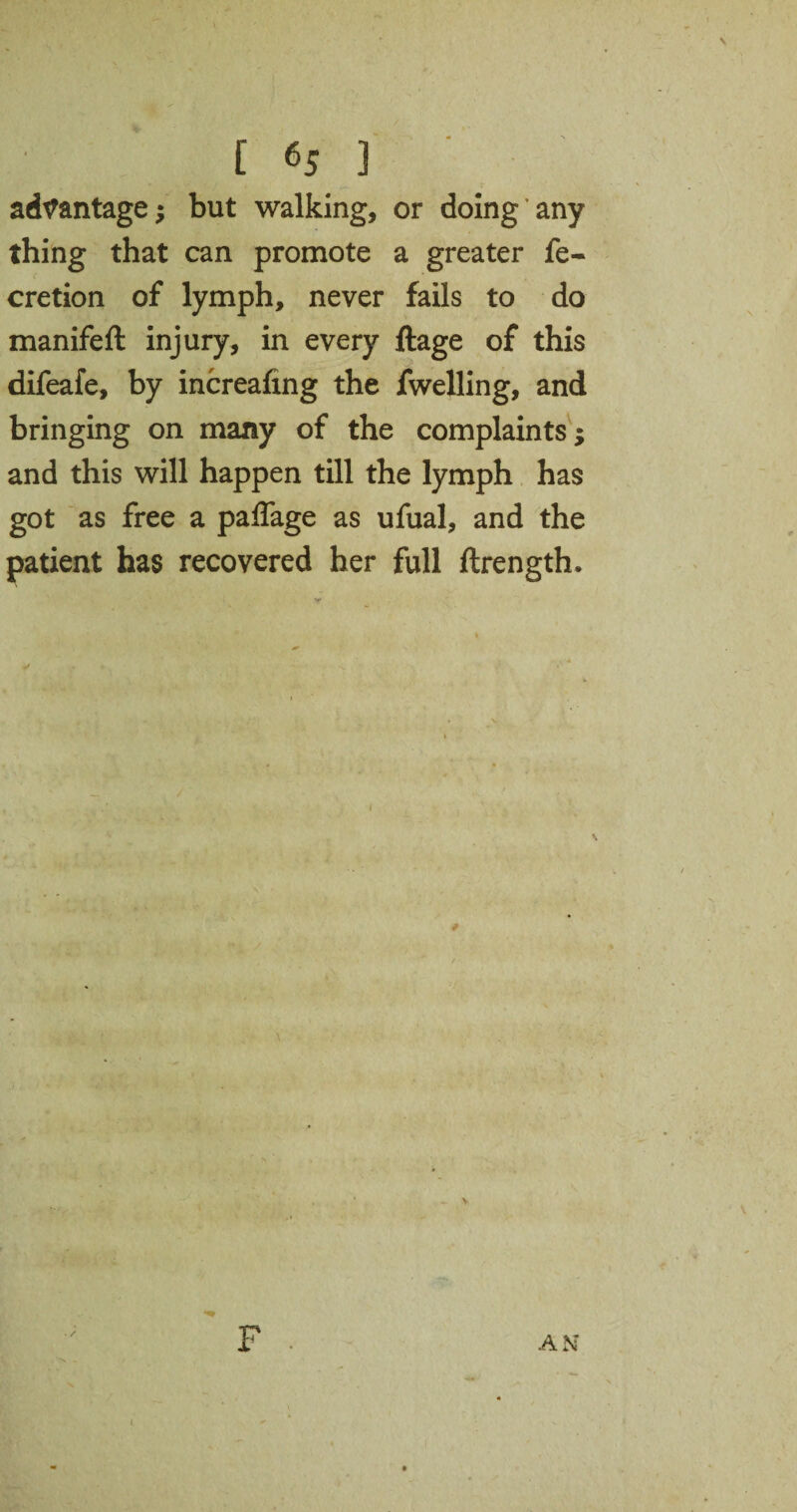 advantage; but walking, or doing any thing that can promote a greater fe- cretion of lymph, never fails to do manifeft injury, in every ftage of this difeafe, by increafing the fwelling, and bringing on many of the complaints; and this will happen till the lymph has got as free a paflage as ufual, and the patient has recovered her full ftrength. AN