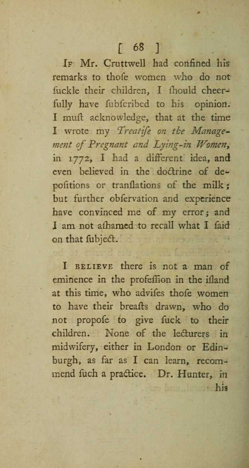 If Mr. Cruttwell had confined his remarks to thofe women who do not / fuekle their children, I fhould cheer¬ fully have fubfcribed to his opinion. I mufl acknowledge, that at the time I wrote my Treatife on tke Manage- ment of Pregnant and Lying-in Women, in 1772, I had a different idea, and even believed in the dodtrine of de^ pofitions or tranflations of the milk; but further obfervation and experience have convinced me of my error; and J am not a£hamed to recall what I faid on that fubiedt. I believe there is not a man of eminence in the profeffion in the iiland at this time, who advifes thofe women to have their breafts drawn, who do not propofe to give fuck to their children. None of the lecturers in midwifery, either in London or Edin¬ burgh, as far as I can learn, recom¬ mend fuch a practice. Dr. Hunter, in • his