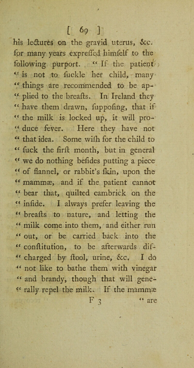 his ledtures on the gravid uterus, &c. for many years exp re fled himfelf to the following purport. “If the patient ; “ is not to fuckle her child, many “ things are recommended to be ap- “ plied to the breafts. In Ireland they “ have them drawn, fuppoflng, that if “ the milk is locked up, it will pro- “ duce fever. Here they have not “ that idea. Some wilh for the child to “ fuck the firft month, but in general “ we do nothing befides putting a piece “ of flannel, or rabbit’s fkin, upon the “ mammas, and if the patient cannot “ bear that, quilted cambrick on the “ infide. I always prefer leaving the “ breafts to nature, and letting the “ milk come into them, and either run “ out, or be carried back into the “ conftitution, to be afterwards dif- *c charged by ftool, urine, &c, I do “ not like to bathe them with vinegar “ and brandy, though that will gene- rally repel the milk. If the mammas are