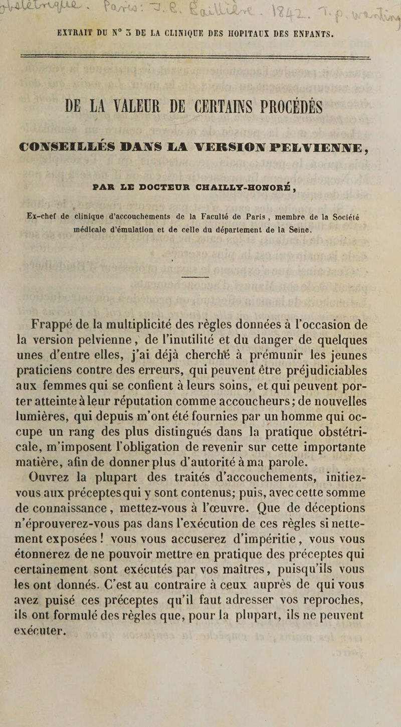 r^V^UI.<rV]pJL , : TJ. ^ P rf • \o ,, _ ^ EXTRAIT DU N° 3 DE LA CLINIQUE DES HOPITAUX DES ENFANTS. DE LA VALEDR DE CERTAINS PROCEDES C01VSEIM.ES ».t vs M VEKSIO.V MXVIEST1VE, PAR LE DOCTEUR CH AILL7-HONORE , Ex-chef de Clinique d’accouchements de la Faculte de Paris , membre de la Societe medicale d’emulation et de celle du departement de la Seine. Frappe de la multiplicity des regies donnees a Toccasion de la version pelvienne, de l’inutilite et du danger de quelques unes d’entre elles, j’ai deja cherch^ a premunir les jeunes praticiens contre des erreurs, qui peuvent etre prejudiciables aux femmes qui se confient a leurs soins, et qui peuvent por¬ ter atteintealeur reputation comme accoucheurs; de nouvelles lumieres, qui depuis m’ont ete fournies par un homme qui oc- cupe un rang des plus distingues dans la pratique obstetri- cale, m’imposent l’obligation de revenir sur cette importante matiere, afinde donnerplus d’autorite ama parole. Ouvrez la plupart des traites d’accouchements, initiez- vous aux preceptesqui y sont contenus; puis, avec cette somme de connaissance, mettez-vous a l’oeuvre. Que de deceptions n’eprouverez-vous pas dans l’execution de ces regies sinette- ment exposees ! vous vous accuserez d’imperitie , vous vous etonnerez de ne pouvoir mettre en pratique des preceptes qui certainement sont executes par vos maitres , puisqu’ils vous les ont donnes. C’est au contraire a ceux aupres de qui vous avez puise ces preceptes qu’il faut adresser vos reproches, ils ont formule des regies que, pour la plupart, ils ne peuvent executer.
