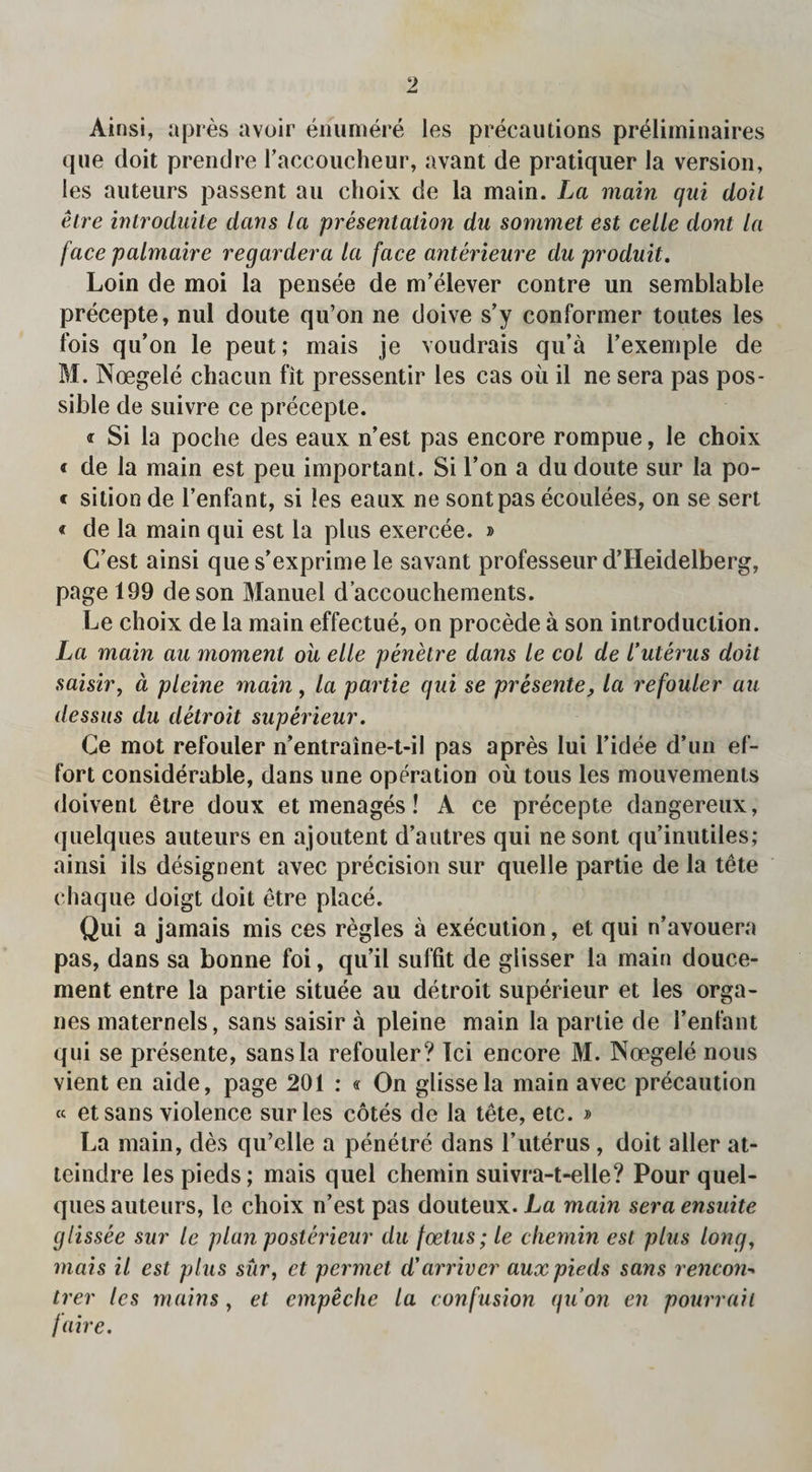 que doit prendre raccoucheur, avant de pratiquer la version, les auteurs passent au choix de la main. La main qai doit etre introduite dans la presentation du sommet est celle dont la face palmaire regardera la face anterieure du produit. Loin de moi la pensee de m’elever contre un semblable precepte, nul doute qu’on ne doive s’y conformer toutes les fois qu’on le peut; mais je voudrais qu’a l’exemple de M. Noegele chacun fit pressentir les cas oil il ne sera pas pos¬ sible de suivre ce precepte. « Si la poche des eaux n’est pas encore rompue, le choix « de la main est peu important. Si l’on a du doute sur la po- « sition de l’enfant, si les eaux ne sontpas ecoulees, on se sert < de la main qui est la plus exercee. » C’est ainsi ques’exprime le savant professeur d’Heidelberg, page 199 deson Manuel d’accouchements. Le choix de la main effectue, on procede a son introduction. La main au moment oil elle penetre dans le col de I’uterus doit saisir, d pleine main, la partie qui se presente, la refouler au dessus du detroit superieur. Ge mot refouler n’entraine-t-il pas apres lui 1’idee d’un ef¬ fort considerable, dans une operation ou tous les mouvements doivent etre doux et menages! A ce precepte dangereux, quelques auteurs en ajoutent d’autres qui nesont qu’inutiles; ainsi ils designent avec precision sur quelle partie de la tete chaque doigt doit etre place. Qui a jamais mis ces regies a execution, et qui n’avouera pas, dans sa bonne foi, qu’il suffit de glisser la main douce- ment entre la partie situee au detroit superieur et les orga- nes maternels, sans saisir a pleine main la partie de I’enfant qui se presente, sans la refouler? Ici encore M. Noegele nous vient en aide, page 201 : « On glissela main avec precaution « etsans violence sur les cotes de la tete, etc. » La main, des qu’elle a penetre dans l’uterus , doit aller at- teindre les pieds; mais quel chemin suivra-t-elle? Pour quel¬ ques auteurs, le choix n’est pas douteux. La main sera ensuite glissee sur le plan posterieur du foetus; le chemin est plus long, mais il est plus sur, et permet d'arrivcr aux pieds sans rencon- trer les mains , et cmpeclie la confusion qu’on en pourrah faire.