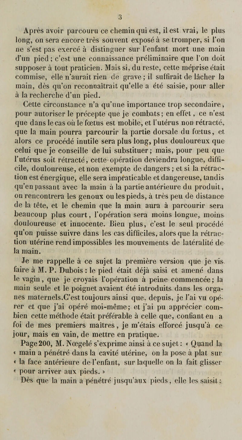 Apres avoir parcouru ce cheminqui est, ilest vrai, le plus long, on sera encore tres souvent expose a se tromper, si i’on ne s’est pas exerce a dislinguer sur fenfant mort une main d’un pied; c’est une connaissance preliminaire que I’on doit supposer a tout praticien. Mais si, du reste, cette meprise etait commise, elle n’aurait rien de grave; il suffirait de lacher la main, des qu’on reconnaitrait qu’elle a ete saisie, pour aller a la recherche d’un pied. Cette circonstance n’a qu’une importance trop secondaire, pour autoriser le precepte que je combats; en eff'et, ce n’est que dans lecas oil le foetus est mobile, et l’uterus non retracte, que la main pourra parcourir la partie dorsale du foetus, et alors ce procede inutile sera plus long, plus douloureux que celui que je conseille de lui substituer; mais, pour peu que ruterus soit retracte, cette^ operation deviendra longue, diffi¬ cile, douloureuse, etnon exempte de dangers; et si la retrac¬ tion est energique, elle sera impraticable et dangereuse, tandis qu’en passant avec la main a la partie anterieure du produit, on rencontrera les genoux ou les pieds, a tres peu de distance de la tete, et le chemin que la main aura a parcourir sera beaucoup plus court, 1’operation sera moins longue, moins douloureuse et innocente. Bien plus, c’est le seul procede qu’on puisse suivre dans les cas difliciles, alors que la retrac¬ tion uterine rend impossibles les mouvements de lateralite de la main. Je me rappelle a ce sujet la premiere version que je vis faire a M. P. Dubois : le pied etait deja saisi et amene dans le vagin, que je croyais l’operation a peine commencee; la main seule et le poignet avaient ete introduits dans les orga- nes maternels.C’est touj ours ainsi que, depuis, je fai vu ope- rer et que j’ai opere moi-meme; et j’ai pu apprecier com- bien cette methode etait preferable a celle que, confiant en a foi de mes premiers maitres, je m’etais efforce jusqu’a ce jour, mais en vain, de mettre en pratique. Page200, M. Noegele s’exprime ainsi a ce sujet: * Quand la < main a penetre dans la cavite uterine, on la pose a plat sur • la face anterieure de l’enfant, sur laquelle on la fait glisser * pour arriver aux pieds.» Des que la main a penetre jusqu’aux pieds, elle les saisit: