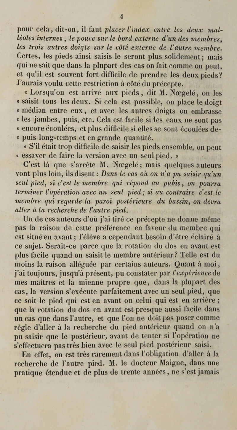 pour cela, dit-on, il faut placer l’index entre les deux mal- leoles internes, le pouce sur le bord externe d’un des membres, les trois autres doicjts sur le cote externe de l'autre membre. Certes, les pieds ainsi saisis le seront plus solidement; mais qui ne sait que dans la plupart des cas on fait comme on peut, et qu’il est souvent fort difficile de prendre les deux pieds? J’aurais voulu cette restriction a cote du precepte. « Lorsqu’on est arrive aux pieds, dit M. Noegele, on les « saisit tous les deux. Si cela est possible, on place le doigt « median entre eux, et avec les autres doigts on embrasse «les jambes, puis, etc. Cela est facile si les eaux ne sont pas « encore ecoulees, et plus difficile si elles se sont eeoulees de- « puis long-temps et en grande quantite. « S’il etait trop difficile de saisir les pieds ensemble, on peut « essayer de faire la version avec un seulpied. » C’est la que s’arrete M. Noegele; mais quelques auteurs vont plus loin, ilsdisent: Dans le cas oil on n’a pu saisir quun seul pied, si cest le membre qui repond au pubis, on pourra terminer l’operation avec un seul pied; si au contraire c est le membre qui regarde la paroi posterieure du bassin, on devra aller a la recherche de I’autre pied. Un de ces auteurs d’oii j’ai tire ce precepte ne donne meme pas la raison de cette preference en faveur du membre qui est situe en avant; f eleve a cependant besoin d’etre eclaire a ce sujet. Serait-ce parce que la rotation du dos en avant est plus facile quand on saisit le membre anterieur? Telle est du moins la raison alleguee par certains auteurs. Quant a moi, j’ai toujours, jusqu’a present, pu constater par Cexperience de mes maitres et la mienne propre que, dans la plupart des cas, la version s’execute parfaitement avec un seul pied, que ce soit le pied qui est en avant ou celui qui est en arriere; que la rotation du dos en avant est presque aussi facile dans un cas que dans l’autre, et que l’on ne doit pas poser comme regie d’alier a la recherche du pied anterieur quand on n’a pu saisir que le posterieur, avant de tenter si l’operation ne s’effectuera pastresbien avec le seul pied posterieur saisi. En effet, on est tres rarement dans 1’obligation d’alier a la recherche de l’autre pied. M. le docteur Maigne, dans une pratique etendue et de plus de trente annees, ne s’est jamais