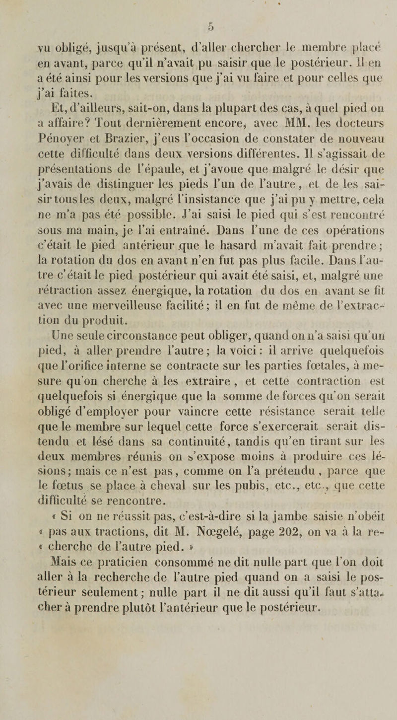 vu oblige, jusqu’a present, d’aller cherclier le membre place en avant, parce qu’il n’avait pu saisir que le posterieur. 11 en a ete ainsi pour les versions que j’ai vu faire et pour celles que j’ai faites. Et, d’ailleurs, sait-on, dans la plupart des cas, a quel pied on a affaire? Tout dernierement encore, avec MM. les docteurs Penoyer et Brazier, j’eus l’occasion de constater de nouveau cette difficulte dans deux versions differentes. 11 s’agissait de presentations de I’epaule, et j’avoue que malgre le desir que j’avais de distinguer les pieds lTm de 1’autre, et de les sai¬ sir tousles deux, malgre l'insistance que j’aipuy mettre, cela ne m’a pas ete possible. J’ai saisi le pied qui s’est rencontre sous ma main, je 1’ai entraine. Dans l’une de ces operations c’etait le pied anterieur que le liasard m’avait fait prendre; la rotation du dos en avant n’en fut pas plus facile. Dans l’au- tre c’etait le pied posterieur qui avait ete saisi, et, malgre une retraction assez energique, la rotation du dos en avant se fit avec une merveilleuse facilite; il en fut de meme de 1’extrac- tion du produit. Une settle circonstance peut obliger, quand on n’a saisi quTm pied, a aller prendre 1’autre; la voici: il arrive quelquefois que 1’orifice interne se contracte sur les parties foetales, a me- sure qu’on cherche a les extraire , et cette contraction est quelquefois si energique que la somrne de forces qu’on serait oblige d’employer pour vaincre cette resistance serait telle que le membre sur lequel cette force s’exercerait serait dis- tendu et lese dans sa continuite, tandis qu’en tirant sur les deux membres reunis on s’expose moins a produire ces le¬ sions; mais ce n’est pas, comme on l’a pretendu, parce que le foetus se place a cheval sur les pubis, etc., etc., que cette difficulte se rencontre. * Si on ne reussit pas, c’est-a-dire si la jambe saisie n’obeit « pas aux tractions, dit M. Noegele, page 202, on va a la re- « cherche de l’autre pied. » Mais ce praticien consomme ne dit nulle part que l’on doit aller a la recherche de l’aulre pied quand on a saisi le pos¬ terieur seulement; nulle part il ne dit aussi qu’il laut s’atta^ cher a prendre plutot l’anterieur que le posterieur.