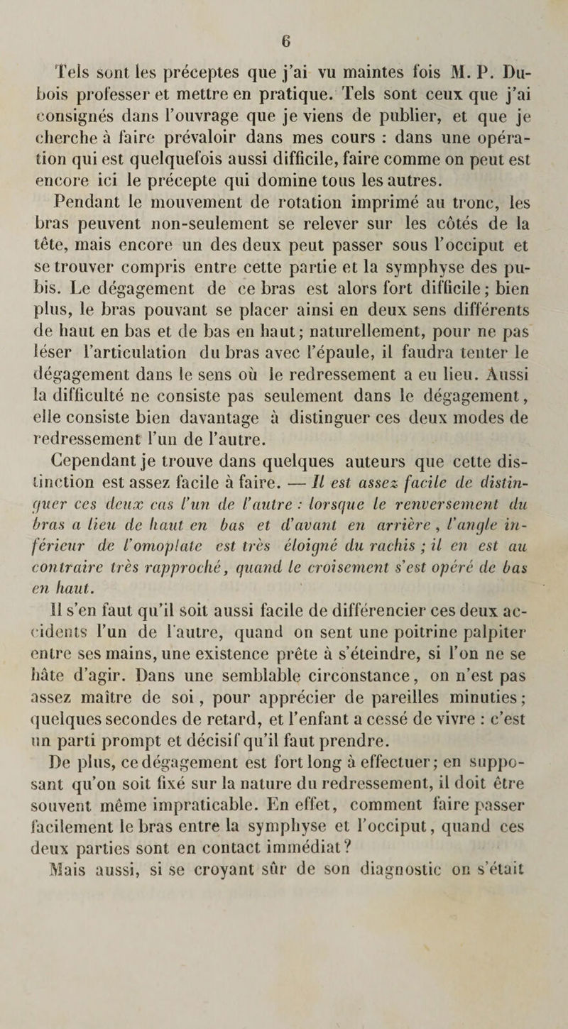 Tels sont les preceptes que j’ai vu maintes fois M. P. Du¬ bois professer et metlre en pratique. Tels sont ceux que j’ai consignes dans Fouvrage que je viens de publier, et que je cherche a faire prevaloir dans mes cours : dans une opera¬ tion qui est quelquefois aussi difficile, faire comme on peut est encore ici le precepte qui domine tons les autres. Pendant le mouvement de rotation imprime au tronc, les bras peuvent non-seulement se relever sur les cotes de la tete, mais encore un des deux peut passer sous Focciput et setrouver compris entre cette partie et la symphyse des pu¬ bis. Le degagement de ce bras est alors fort difficile; bien plus, le bras pouvant se placer ainsi en deux sens differents de haul en bas et de bas en haut; naturellement, pour ne pas leser Particulation du bras avec Fepaule, ii faudra tenter le degagement dans le sens oil le redressement a eu lieu. Aussi la difficult^ ne consiste pas seulement dans le degagement, elle consiste bien davantage ii distinguer ces deux modes de redressement Fun de Fautre. Cependant je trouve dans quelques auteurs que cette dis¬ tinction est assez facile a faire. — II est assez facile de distin- guer ces deux cas Cun de l’autre : lorsque le renversement du bras a lieu de haut en bas et d'avant en arriere, l'angle in¬ i’erieur de I'omoplale est tr 'es eloigne du rachis ; il en est au contraire tres rapproche, quand le croisement s'est opere de bas en haut. II s’en faut qu’il soil aussi facile de differencier ces deux ac¬ cidents Fun de Fautre, quand on sent une poitrine palpiter entre ses mains, une existence prete a s’eteindre, si Fon ne se hate d’agir. Dans une semblable circonstance, on n’est pas assez maitre de soi, pour apprecier de pareilles minuties; quelques secondes de retard, et Fenfant a cesse de vivre : c’est un parti prompt et decisif qu’il faut prendre. De plus, ce degagement est fort long aeffectuer; en suppo- sant qu’on soit fixe sur la nature du redressement, il doit etre souvent meme impraticable. En effet, comment faire passer facilement le bras entre la symphyse et Focciput, quand ces deux parlies sont en contact immediat ? Mais aussi, si se croyant sur de son diagnostic on s’etait