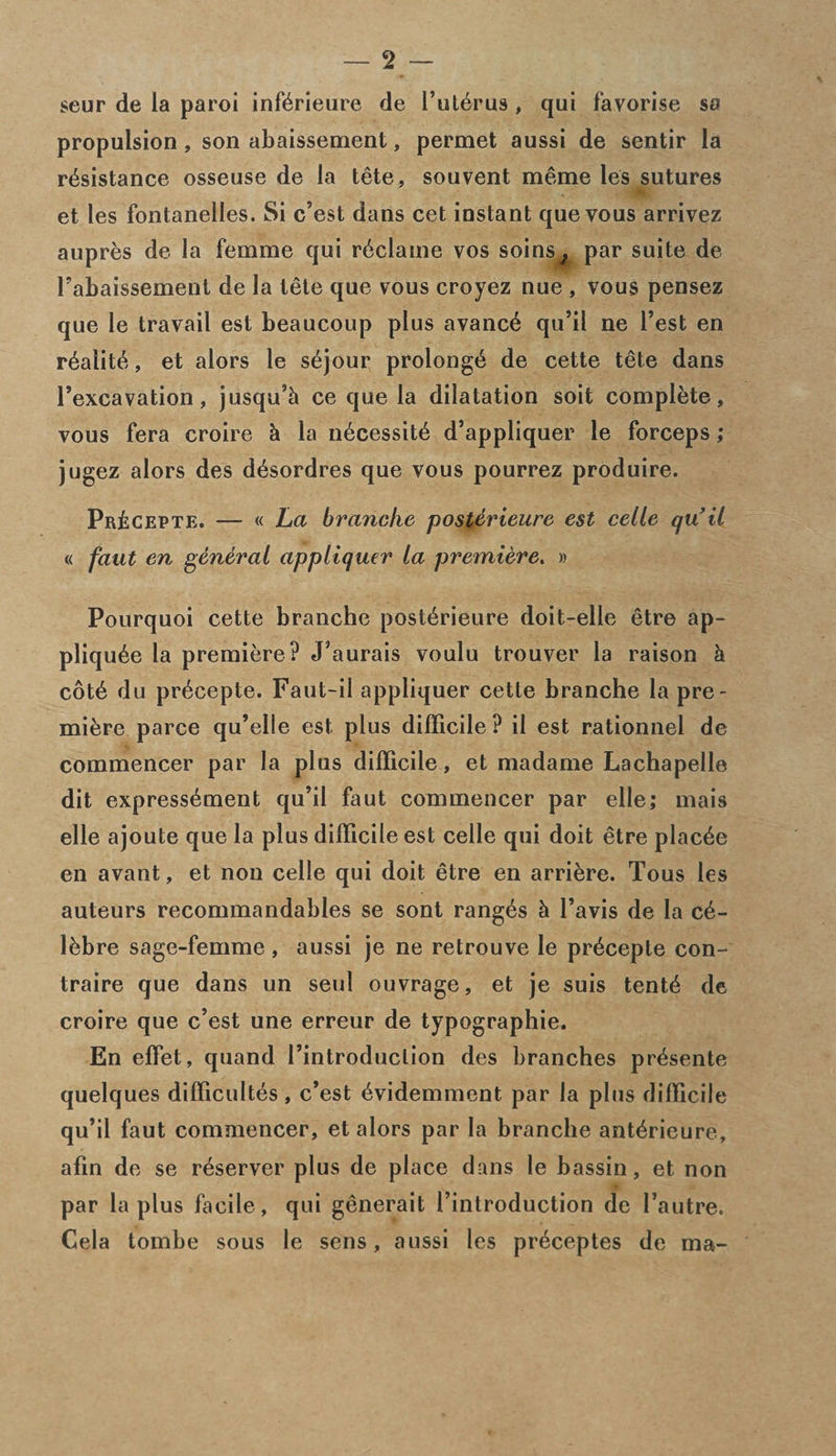 seur de la paroi inffirieure de l’uffirus , cjui favorise so propulsion , son abaissement, permet aussi de sentir la resistance osseuse de la tete, souvent meme les sutures et les fontanelles. Si c’est dans cet instant quevous arrivez aupres de. la femme qui reclame vos soins^ par suite de Fabaissement de la tete que vous croyez nue , vous pensez que le travail est beaucoup plus avance qu’il ne l’est en realite, et alors le sejour prolonge de cette tete dans Fexcavation, jusqu’h ce que la dilatation soit complete, vous fera croire h la necessite d’appliquer le forceps ; jugez alors des desordres que vous pourrez produire. Pr£cepte. — « La branclie posterieure est celle qu’il « faut en general appliquer la premiere. » Pourquoi cette branche posterieure doit-elle etre ap- pliquee la premiere? J’aurais voulu trouver la raison & cote du precepte. Faut-il appliquer cette branche la pre¬ miere parce qu’elle est plus difficile ? il est rationnel de commencer par la plus difficile, et madame Lachapelle dit expressement qu’il faut commencer par elle; mais elle ajoute que la plus difficile est celle qui doit etre placee en avant, et non celle qui doit etre en arrikre. Tous les auteurs recommandables se sont ranges & l’avis de la c&- lbbre sage-femme , aussi je ne retrouve le precepte con- traire que dans un seul ouvrage, et je suis tent£ de croire que c’est une erreur de typographic. En effet, quand Fintroduclion des branches pr^sente quelques difficultes, c’est ^videmment par la plus difficile qu’il faut commencer, et alors par la branche ant^ricure, afin de se r^server plus de place dans le bassin, et non par la plus facile, qui generait l’introduction de l’autre. Cela tombe sous le sens, aussi les pr^ceptes de ma-