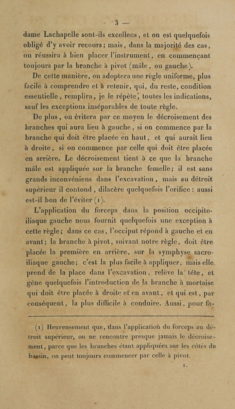 dame Lachapelle sont-ils excellens, et on est quelquefois oblige d’y avoir recours; mais, dans la majority des cas, on reussira k bien placer Finstrument, en commencant toujours par la branche k pivot (male, ou gauche), De cette maniere, on adoptera une regie uniforme, plus facile a comprendre et k retenir, qui, du reste, condition essentielle, remplira, je le r^pete, toutes les indications, sauf les exceptions inseparables de toute rkgle. De plus, on evitera par ce moyen le decroisement des branches qui aura lieu k gauche, si on commence par la branche qui doit etre placee en haut, et qui aurait lieu k droite, si on commence par celle qui doit etre placee en arrive. Le decroisement tient k ce que la branche male est appliquee sur la branche femelle; il est sans grands inconveniens dans Fexcavation , mais au detroii superieur il contond , dilackre quelquefois Forifice: aussi est-il bon de Feviter (i). L’application du forceps dans la position occipito- iliaque gauche nous fournit quelquefois une exception k cette regie; dans ce cas, Focciput repond k gauche et en avant; la branche k pivot, suivant notre rkgle, doit etre placee la premiere en arriere, sur la symphyse sacro- iliaque gauche; c’est la plus facile k appliquer, mais elle prend de la place dans Fexcavation, releve la'tete, et gene quelquefois Fintroduction de la branche a mortaise qui doit etre placee k droite et en avant, et qui est, par consequent, la plus difficile k conduire. Aussi, pour fa- (1) Heureusement que, dans Fapplication du forceps au de- troit superieur, on ne rencontre presque jamais le decroise¬ ment, parce que les branches etant appliquees sur les cotes du bassin, on peut toujours commencer par celle a pivot. i.