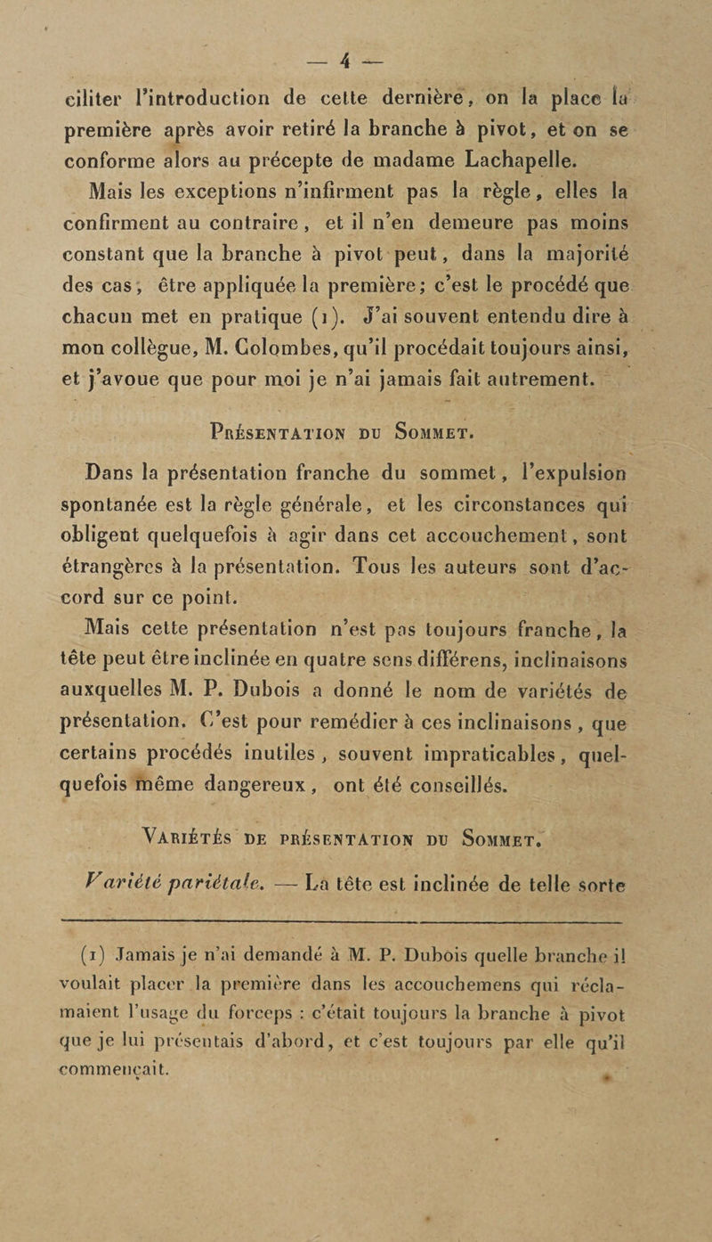 ciliter ^introduction de cette derniere , on la place la premiere aprEs avoir retire la branche & pivot, et on se conforme alors an precepte de madame Lachapelle. Mais les exceptions n’infirment pas la rEgle, elles la confirment au contraire, et il n’en denieure pas moins constant que la branche h pivot peut, dans la majorite des cas, etre appliquee la premiere; e’est le procede que chacun met en pratique (i). J’ai souvent entendu dire h mon collogue, M. Golombes, qu’il proc^dait toujours ainsi, et j’avoue que pour moi je n’ai jamais fait autrement. Presentation du Sommet. Dans la presentation franche du sommet, l’expulsion spontan^e est la rfegle generate, et les circonstances qui obligent quelquefois a agir dans cet accouchement, sont EtrangEres h la presentation. Tous les auteurs sont d’ac- cord sur ce point. Mais cette presentation n’est pas toujours franche, la tete peut etre inclinee en quatre sens differens, inclinaisons auxquelles M. P. Dubois a donne le nom de varietes de presentation. C’est pour remedier h ces inclinaisons , que certains procedes inutiles , souvent impraticables, quel¬ quefois meme dangereux , ont ete conseilies. VariEtEs de presentation du Sommet. Varttte pari&tale. — La tete est inclinee de telle sorte (i) Jamais je n’ai demande a M. P. Dubois quelle branche i! voulait placer la premiere dans les accoucbemens qui recla- maient l’usage du forceps : e’etait toujours la branche a pivot que je lui presentais d’abord, et e’est toujours par elle qu’il commencait. *»