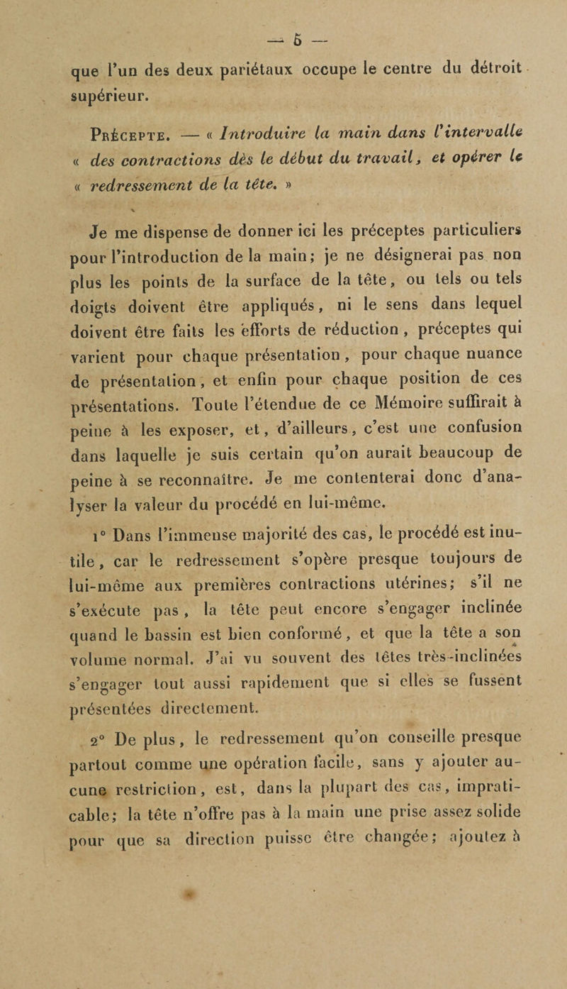 que Tun des deux parietaux occupe le centre du detroit sup^rieur. Pr£cepte. — « Introduire la main dam Cintervalle « des contractions des le ddbut du travail 3 et opdrer le « redressement de la t&te% » Je me dispense de donner ici les pr^ceptes particulars pour Pintroduction de la main; je ne d&dgnerai pas non plus les points de la surface de la tete, ou lels ou tels doigts doivent etre appliques, ni le sens dans lequel doivent etre fails les efforts de reduction , pr^ceptes qui varient pour chaque presentation , pour chaque nuance de presentation, et enfin pour chaque position de ces presentations. Toule Petendue de ce Memoire suffirait h peine & les exposer, et, d’ailleurs, c’est une confusion dans laquelle je suis certain qu’on aurait beaucoup de peine h. se reconnaitre. Je me contenterai done d ana¬ lyser la valcur du procede en lui-meme. i° Dans Pimmense majorite des cas, le procede est inu¬ tile , car le redressement s’opfcre presque toujours de lui-meme aux premieres contractions uterines; s’il ne s’execute pas , la tete peut encore s’engager inclinee quand le bassin est bien conform^, et que la tete a son volume normal. J’ai vu souvent des letes tres-inclinees s’engager tout aussi rapidement que si dies se fussent presentees directement. 2° De plus, le redressement qu’on conseille presque partout comme une operation facile, sans y ajouler au- cune restriction, est, dans la plupart des cas, imprati- cable; la tete n’offre pas h la main une prise assez solide pour que sa direction puisse etre changee; ajoulez a