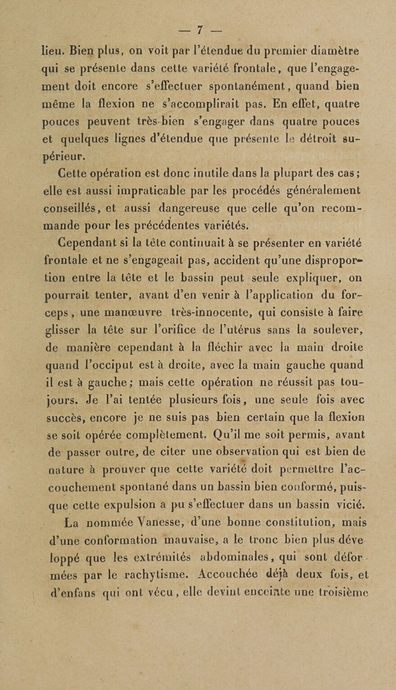 lieu. Bien plus, on voit par Fktendue du premier diamktre qui se prdsenle dans cette variktk frontale, que Fengage- ment doit encore s’eflectuer spontankment, quand bien meme la flexion ne s’accomplirait pas. En effet, quatre pouces peuvent trks bien s’engager dans quatre pouces et quelques lignes d’ktendue que prksente le dktroit su- pkrieur. Cette operation est done inutile dans la plupart des cas; elle est aussi impraticable par les procddks gkneralement conseillks, et aussi dangereuse que celle qu’on recom- mande pour les prkeddentes varidtks. Cependant si la tete continuait k se presenter en variety frontale et ne s’engageait pas, accident qu’une dispropor¬ tion entre la tete et le bassin peut seule expliquer, on pourrait tenter, avant d’en venir k Fapplication du for¬ ceps , une manoeuvre tres-innocente, qui consiste k faire glisser la tete sur Forifice de Futkrus sans la soulever, de manikre cependant k la flechir avec la main droite quand l’occiput est k droite, avec la main gauche quand il est k gauche; mais cette operation ne rdussit pas tou- jours. Je Fai tentke plusieurs fois, une seule fois avec succes, encore je ne suis pas bien certain que la flexion se soil opkrde complelement. Qu’il me soit permis, avant de passer outre, de citer une observation qui est bien de nature k prouver que cette varidte doit permettre Fac- couchement spontane dans un bassin bien conform©, puis- que cette expulsion a pu s’eflectuer dans un bassin vieik. La nommke Yanesse, d’une bonne constitution, mais d’une conformation mauvaise, a le tronc bien plus dkve loppk que les extremiles abdominales, qui sont ddfor mkes par le rachytisme. Accouchke dkjk deux fois, et d’enfans qui ont vkcu, elle devinl enceinte une troisikme