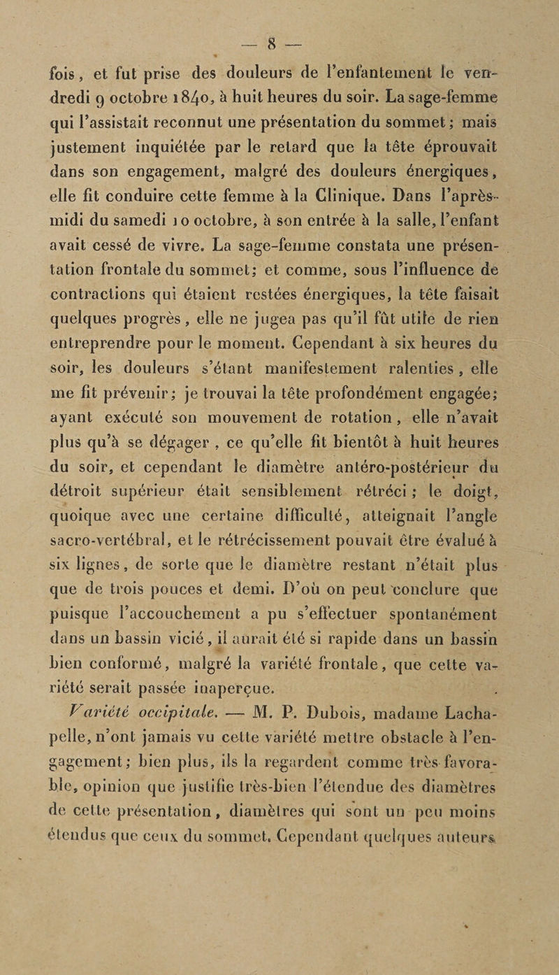 fois, et fut prise des douleurs de l’enfantement le ven~ dredi 9 octobre 1840, h huitheures du soir. La sage-femme qui I’assistait reconnut une presentation du sommet; mais justement inquidtee par le retard que la tete dprouvait dans son engagement, rnalgrd des douleurs dnergiques, elle fit conduire cette femme & la Clinique. Dans l’aprds- midi du samedi 10 octobre, h son entree h la salle, i’enfant avait cessd de vivre. La sage-femme constata une presen¬ tation frontale du sommet,* et comme, sous Finfluence de contractions qui dtaient restdes dnergiques, la tete faisait quelques progres , elle ne jugea pas qu’il fut utile de rien entreprendre pour le moment. Cependant k six heures du soir, les douleurs s’dtant manifestement ralenties , elle me fit prdvenir; je trouvai la tele profondement engagde; ayant execute son mouvement de rotation , elle iPavait plus qu’k se degager , ce qu’elle fit bientot £1 huit heures du soir, et cependant le diametre antdro-posterieur du ddtroit supdrieur dtait sensiblement rdtreci,* le doigt, quoique avcc une certaine difficulle, atteignait l’angle sacro-vertdbral, et le rdtrecissement pouvait etre dvaludh six lignes, de sorte que le diametre restant n’etait plus que de trois pouces et demi. D’ou on peut conclure que puisque I'accouchement a pu s’effectuer spontandment dans un bassin vicid, il aurait eld si rapide dans un bassin bien conformd, rnalgrd la varidtd frontale, que cette va¬ ridtd serait passde iuapercue. Variete occipitcile. — M. P. Dubois, madame Lacha- pelle, n’ont jamais vu cette varidtd mettre obstacle h l’en- gagement,* bien plus, ils la regardent comme tres favora¬ ble, opinion que justifie Irds-bien Fdlendue des diametres de celte prdsentation, diamdlres qui sont un pen moins dtendus que ceux du sommet. Cependant quelques auteurs