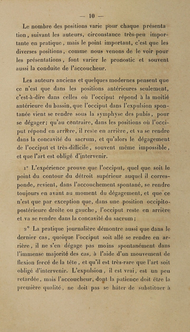 Le nombre des positions varie pour chaque pr^senta tion, suivant les auteurs, circonstance trfes-peu impor- tante en pratique, mais le point important, c’est que les diverses positions, eomme nous venons de le voir pour les presentations, font varier le proriostic et souvent aussi la conduite de Faccoucheur. Les auteurs anciens et quelques modernes pensent que ce n’est que dans les positions anterieures seulement, c’esl-h-dire dans celles oil Focciput repond h la moitie anterieure dubassin,que Focciput dans Fexpulsion spon- tan6e vient se rendre sous la symphyse des pubis, pour se d^gager; qu’au contraire, dans les positions ou Focci- put repond en arrive, il resie en arriere, et va se rendre dans la concavite du sacrum, et qu’alors le degagement de Focciput et tr6s-diflicile , souvent meme impossible, et que Fart est oblige d’intervenir. i° L’experience prouve que Focciput, quel que soit le point du contour du detroit superieur auquel il corres- ponde, rcvient, dans Faccouchement spontane, se rendre toujours en avant au moment du degagement, et que ce n’est que par exception que, dans une position occipito- post6rieure droite ou gauche, Focciput reste en arriere et va se rendre dans la concavite du sacrum; 2° La pratique journaliere demontre aussi que dans le dernier cas, quoique Focciput soit alie se rendre en ar¬ riere, il ne s’en degage pas moins spontanement dans Fimmense majorite des cas, h Faide d’un mouvement de flexion force de la tete , et qu’il est tres-rare que Fart soit oblige d’intervenir. L’expulsion , il est vrai, est un peu retardee, mais Faccoucheur, dont la patience doit etre la premiere quaiite, ne doit pas se haler de substituer k
