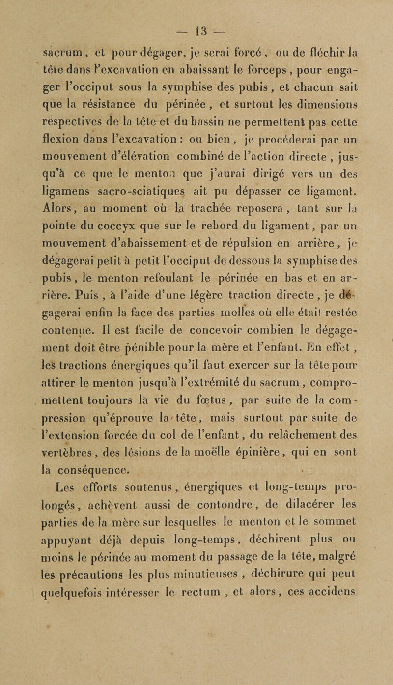 sacrum , et pour engager, je serai force , ou de (l^chir la tele dans Fexcavation en abaissant le forceps , pour enga¬ ger Focciput sous la symphise des pubis, et chacun sait que la resistance du perinee , et surtout les dimensions respec-tives de la lete et dubassin ne permettent pas cettc flexion dans Fexcavation: ou bicn, je procederai par un mouvement d’dlevation combine de Faction directe , jus- qu’h ce que le mentoi que j’aurai dirige vers un des ligamens sacro-sciatiques ait pu depasser ce ligament. Alors, au moment ou la trachee reposera , tant sur la pointe du coccyx que sur le rebord du ligament, par un mouvement d’abaissement et de repulsion en arriere, je degagerai petit h petit Focciput de dessous la symphise des pubis , le menton refoulant le perinee en bas et en ar¬ riere. Puis , k Faide d’une legerc traction directe, je de¬ gagerai enfin la face des parties molles oil elle etail restee contenue. II est facile de concevoir combien le degage- ment doit etre penible pour la mfere et Fenfanl. En effet , les tractions energiques qu’il faut exercer sur la tele pour attirer le menton jusqu’h Fcxtremite du sacrum , compro- mettent toujours la vie du foetus, par suite de la com¬ pression qu’eprouve la'tete, mais surtout par suite de Fextension forcee du col de Fenfant, du relachement des vertfcbres, des lesions de la moelle epini^re, qui en sont la consequence. Les efforts soutenus, energiques et long-temps pro- longes, achevent aussi de contondre, de dilacerer les parties de la m&re sur lesquelles le menton et le sommet appuyant dejh depuis long-temps, dechirent plus ou moins le perinee au moment du passage de la tete, malgre les precautions les plus minulieuses , dediirure qui peut quelquefois interesser le rectum „ et alors, ces accidens