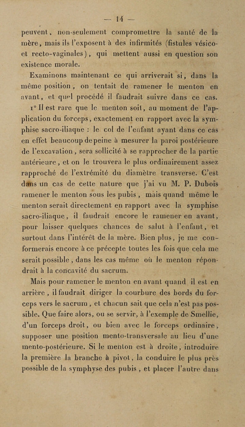 peuvent, non-seulemeDt compromettre la sanld de la mbre, mais ils Pexposent & des infirmitds (fistules vdsico- et recto-vaginales), qui mettent aussi en question son existence morale. Examinons maintenant ce qui arriverait si, dans la meme position , on tentait de ramener le menton en avant, et qufd procede il faudrait suivre dans ce cas. i° II est rare que le menton soil, au moment de Pap- plication du forceps, exactement en rapport avec la sym- phise sacro-iliaque : le col de Penfant ayant dans ce cas en effet beaucoup de peine 5 mesurer la paroi posterieure de Pexcavation, sera sollicitd & se rapprocher de la partie anterieure, et on le trouvera le plus ordinairement assez rapprochd de Pexlrdmitd du diam&tre transverse. C’est dans un cas de cette nature que j’ai vu M. P. Dubois ramener le menton sous les pubis , mais quand meme le menton serait directement en rapport avec la symphise sacro-iliaque, il faudrait encore le ramener en avant, pour laisser quelques chances de salut h Penfant, et surtout dans Pinteret de la mbre. Bien plus, je me con- formerais encore h ce precepte toutes les fois que cela me serait possible, dans les cas meme ou le menton repon- drait h la concavitd du sacrum. Mais pour ramener le menton en avant quand il est en arri&re , il faudrait diriger la courbure des bords du for¬ ceps vers le sacrum , et chacun sait que cela n’est pas pos¬ sible. Que faire alors, ou se servir, h Pexemple de Smellie, d’un forceps droit, ou bien avec le forceps ordinaire, supposer une position menlo-transversale au lieu d’unc mento-postdrieure. Si le menton est k droite, introduire la premidre la branche h pivot, la conduire le plus pres possible de la symphyse des pubis , et placer Pautre dans