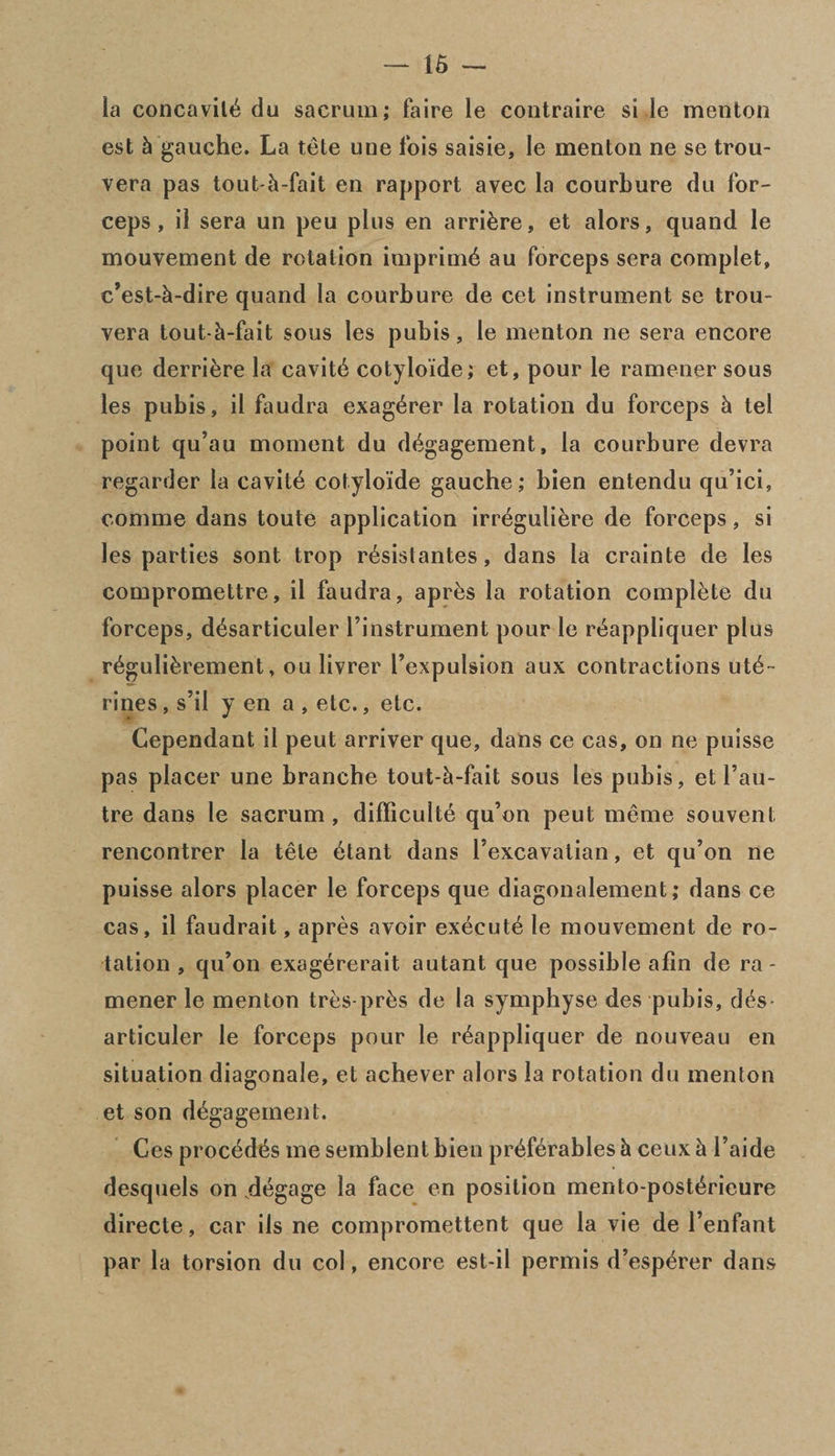 la concavilb du sacrum; faire le contraire si le menton est k gauche. La tete une ibis saisie, le menton ne se trou- vera pas tout-k-fait en rapport avec la courbure du for¬ ceps , il sera un peu plus en arrikre, et alors, quand le mouvement de rotation imprimb au forceps sera complet, c’est-k-dire quand la courbure de cet instrument se trou- vera tout-k-fait sous les pubis, le menton ne sera encore quo derriere la cavitb cotyloide; et, pour le ramener sous les pubis, il faudra exag^rer la rotation du forceps k tel point qu’au moment du dbgagement, la courbure devra regarder la cavitb cotylo’ide gauche; bien entendu qu’ici, comme dans toute application irreguliere de forceps, si les parties sont trop rbsistantes, dans la crainte de les compromettre, il faudra, aprbs la rotation complete du forceps, dbsarticuler l’instrument pour le rbappliquer plus rbguli&rement, ou livrer l’expulsion aux contractions utb- rines, s’il y en a , etc., etc. Cependant il peut arriver que, dans ce cas, on ne puisse pas placer une branche tout-k-fait sous les pubis, et l’au- tre dans le sacrum, difficulte qu’on peut meme souvent rencontrer la tele btant dans l’excavalian, et qu’on ne puisse alors placer le forceps que diagonalement; dans ce cas, il faudrait, apres avoir executb le mouvement de ro¬ tation , qu’on exagererait autant que possible afin de ra - mener le menton tres-prbs de la symphyse des pubis, des- articuler le forceps pour le r^appliquer de nouveau en situation diagonale, et achever alors la rotation du menton et son d^gagement. Ces procbdbs me semblent bien prbfbrables k ceux k l’aide desquels on .degage la face en position mento-postbrieure directe, car ils ne compromettent que la vie de l’enfant par la torsion du col, encore est-il permis d’esp^rer dans