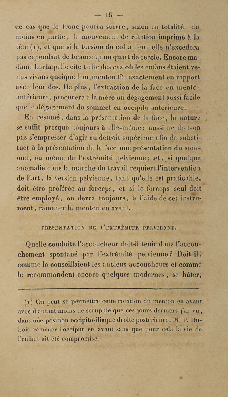 ee cas cjue le Iroilc pourfa suivre, sinon en totality, dii moins en parlie, le mouvement de rotation imprime h la tete (i), et que si la torsion du col a lieu, elle n’exc6dera pas cependant de beaucoup un quart de cercle. Encore ma dame Lachapelle cite t-elle des cas on les enfans dtaient ve~ nus vivans quoique leur men ton fut exactement en rapport avec leur dos. Do plus, Fcxtraction de la face en inento- anterieure, procurera h la m£re un ddgagement aussi facile que le d^gagement du sommet en occipito-anterieure. En resume, dans la presentation de la face, la nature se suffit presque toujours h elle-meme; aussi ne doit-on pas s’empresser d’agir au detroit supdrieur afin de substi- tuer & la presentation de la face une presentation du som¬ met, ou meme de Pextremite pelvienne; jet, si quelque anomalie dans la marche du travail requiert l’intervention de Fart, la version pelvienne, lant qu’elle est praticable, doit etre preferde au forceps, et si le forceps seul doit etre employe, on devra toujours, & Faide de cet instru¬ ment, ramener le menton en avanl. PRESENTATION DE l’eXTrEmITE PELVIENNE. Quelle conduite Faccoucheur doit-il tenir dans Faccou* chement spontane par Fextremite pelvienne? Doit-ii , comme le conseillaient les anciens accoucheurs et comme le recommandent encore quelques modernes , se hater, (i) On pent se permettre cette rotation du menton en avant avec d’autant moins de scrupule que ces jours derniers j’ai vu , dans une position occipito-iliaque droite posterieure, M. P. Du¬ bois ramener l’occiput en avant sans que pour cela la vie de 1’enfant ait etc compromise.
