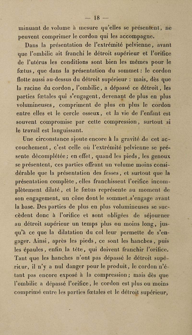 minuant de volume h inesure qu’elles se pr^sentent, lie peuvent comprimer le cordon qui les accompagne. Dans la presentation de I’extr6mit4 pelvienne, avant que Pombilic ait franchi le detroit supdrieur et Porifice de Puterus les conditions sont bien les memes pour le foetus, que dans la presentation du sommet: le cordon flotte aussi au-dessus du detroit sup6rieur : mais, d&amp;s que la racine du cordon, Pombilic, a depasse ce detroit, les parties fcetales qui s’engagent, devenant de plus en plus volumineuses, compriment de plus en plus le cordon entre elles et le cercle osseux, et la vie de Penfant est souvent compromise par cette compression, surtout si le travail est languissant. Une circonstance ajoute encore k la gravite -de cet ac¬ couchement, c’est celle ou Pextremite pelvienne se pre- sente decompietee; en efFet, quand les pieds, les genoux se presentent, ces parties offrant un volume moins consi¬ derable que la presentation des fesses, et surtout que la presentation complete, elles franchissent Porifice incom- pletement dilate, et le foetus represente au moment de son engagement, un cone dont le sommet s’engage avant la base. Des parties de plus en plus volumineuses se sue- cadent done k Porifice et sont obligees de sejourner au detroit superieur un temps plus ou moins long, jus- qu’k ce que la dilatation du col leur permette de s’en- gager. Ainsi, apres les pieds, ce sont les hanebes , puis les epaules, enfin la tete, qui doivent franchir Porifice. Tant que les handles n’ont pas depasse le detroit supe¬ rieur, il n’y a nul danger pour le produit, le cordon n’e- tant pas encore expose k la compression; mais dks que Pombilic a depass6 Porifice, le cordon est plus ou moins comprime entre les parties fcetales et le detroit sup6rieur,