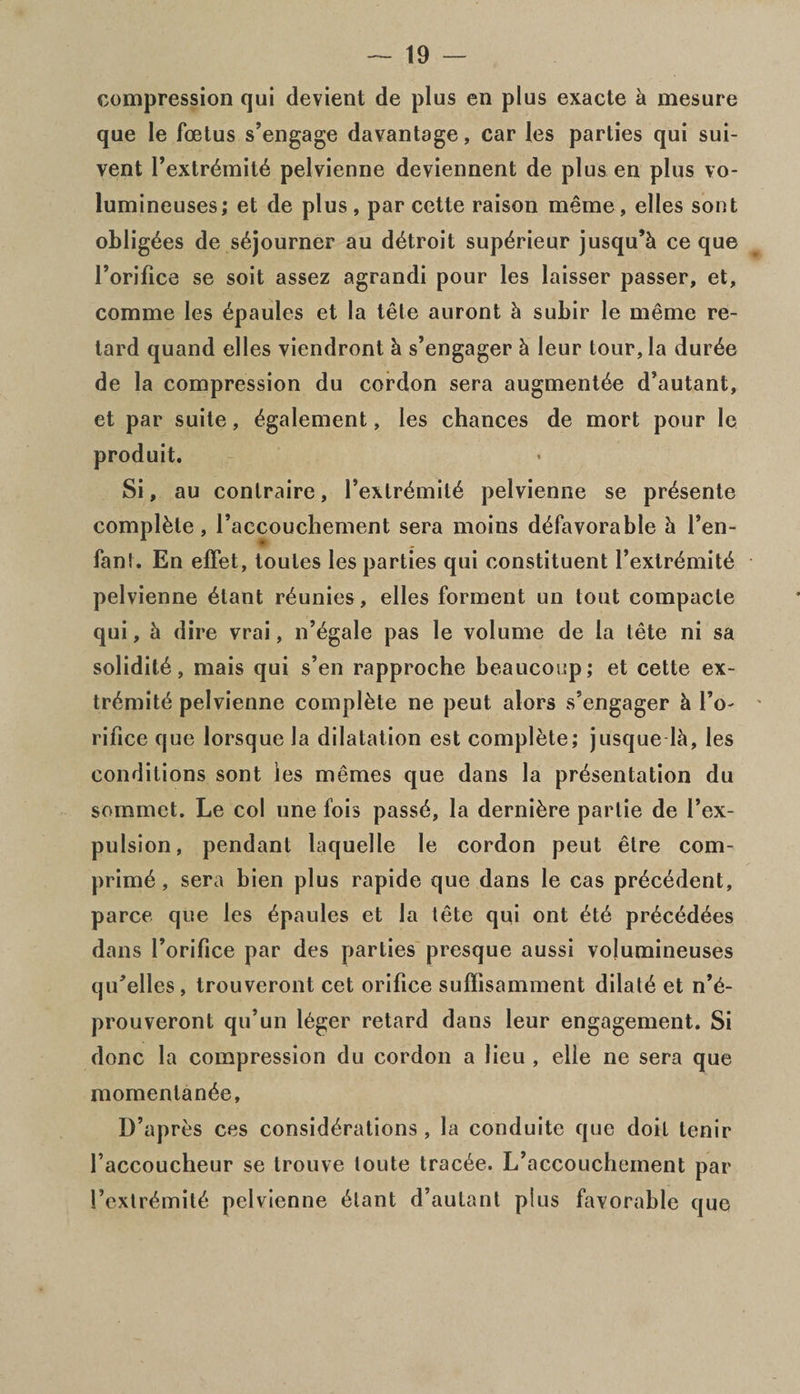 compression qui devient de plus en plus exacte h mesure que le foetus s’engage davantage, car les parties qui sui- vent Pextr£mit6 pelvienne deviennent de plus en plus vo- lumineuses; et de plus, par cette raison meme, elles sont obligees de sojourner au d6troit sup^rieur jusqu’h ce que Torifice se soit assez agrandi pour les laisser passer, et, comme les epaules et la tete auront k subir le meme re¬ tard quand elles viendront h s’engager k leur tour, la dur^e de la compression du cordon sera augmentde d’autant, et par suite, egalement, les chances de mort pour le produit. Si, au contraire, I’extremite pelvienne se presente complete, l’accouchement sera moins defavorable k Ten- fan!. En effet, toules les parties qui constituent l’exlr£mit£ pelvienne etant r^unies, elles forment un tout compacle qui, k dire vrai, n’egale pas le volume de la tete ni sa solidite, mais qui s’en rapproche beaucoup; et cette ex- tremite pelvienne complete ne peut alors s’engager k To- rifice que lorsque la dilatation est complete; jusque lh, les conditions sont les memes que dans la presentation du sommct. Le col une fois passe, la derniere parlie de Tex- pulsion, pendant laquelle le cordon peut etre corn- prime, sera bien plus rapide que dans le cas precedent, parce que les epaules et la tete qui ont ete precedees dans Torifice par des parties presque aussi vojumineuses qu’elles , trouveront cet orifice suffisamment dilate et n’e- prouveront qu’un leger retard dans leur engagement. Si done la compression du cordon a lieu , elle ne sera que momentanee, D’apres ces considerations, la conduite que doit tenir Taccoucheur se trouve toute tracee. L’accouchement par Tcxtremite pelvienne etant d’autant plus favorable que