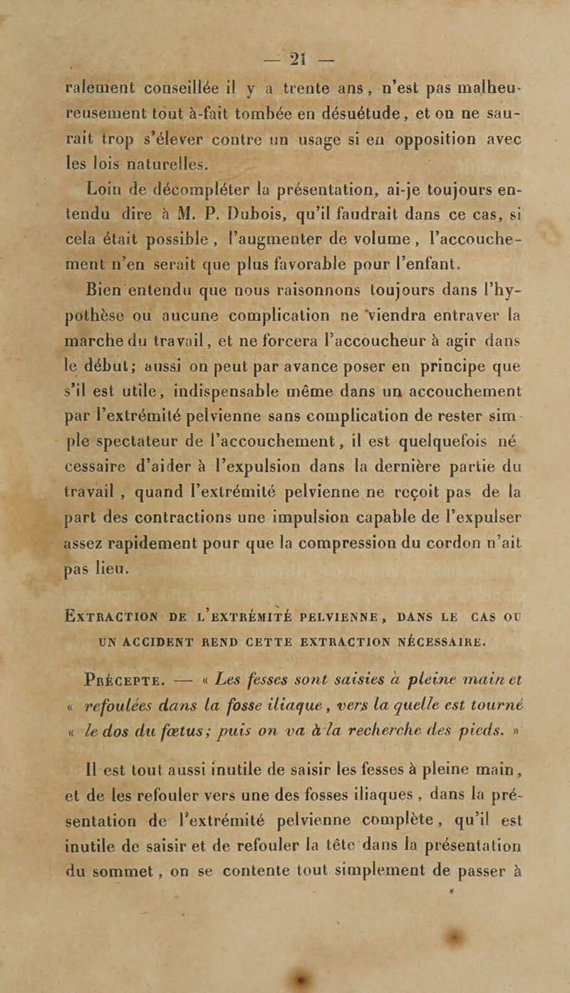 ralenient conseillee il y a trente ans, n’est pas malhem reusement tout h-fait tombee en desuetude, et ou ne sau- rait trop s’eiever contre un usage si en opposition avec les lois naturefles. Loin de decompiler la presentation, ai-je toujours en~ tendu dire h M. P. Dubois, qu’il faudrait dans ce cas, si cela etait possible , 1’augmenter de volume, Faccouche- ment n’en serait que plus favorable pour l’enfant. Bien entendu que nous raisonnons toujours dans Fhy- pothese ou aucune complication ne viendra entraver la marchedu travail, et ne forcera Faccoucheur k agir dans le debut; aussi on peut par avance poser en principe que s’il est utile, indispensable ineme dans un accouchement par l’extremite pelvienne sans complication de rester sim pie spectateur de 1’accouchement, il est quelquefois ne cessaire d’aider a Fexpulsion dans la dernibre partie du travail , quand l’extremite pelvienne ne recoit pas de la part des contractions une impulsion capable de Fexpulser assez rapidement pour que la compression du cordon n’ait pas lieu. Extraction de l’extremit£ pelvienne , dans le cas ou UN ACCIDENT REND CETTE EXTRACTION NflCESSAlRE. Pr£cepte. — « Les fesses sont saisies a pleine main et « refoulees dans la fosse iliaque , vers la quelle est tourne « le dos du foetus; puis on va h la recherche des pieds. » Il est tout aussi inutile de saisir les fesses h pleine main , et de les refouler vers une des fosses iliaques , dans la pre¬ sentation de Fextremite pelvienne complete, qu’il est inutile de saisir et de refouler la tete dans la presentation du sommet, on se contente tout simplement de passer h *