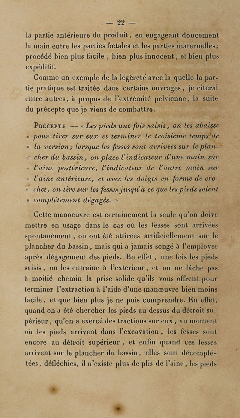 la partie ant^rieure du produit, en engageant doucement la main entre les parties fcetales et les parties maternelles; procdd6 bien plus facile , bien plus innocent, etbien plus exp^ditif. Comme un exemple de la l^gbrete avec la quelle la par- tie pratique est trait^e dans certains ouvrages, je citerai entre autres, &amp; propos de l’extremite pelvienne, la suite du precepte que je viens de combattre. Pr£cepte, — « Les pieds une fois saisis 3 on les abaisse « pour tirer sur eux et terminer le troisieme temps 'de « la version; lorsqut les fesses sont arrivees sur le plan- « c/ier du bassins on place l’indicateur d’une main sur « l’aine postericure, l’indicateur de l’autre main sur « l’aine anterieure3 et avec les doigts en forme de cro- « chet3 on tire sur les fesses jusqu d ce que les pieds soient « compUtement degagis. » Cette manoeuvre est certainement la seule qu’on doive mettre en usage dans le cas oil les fesses sont arrivees spontan^ment, ou ont 6t£ attirees artificiellement sur le plancher du bassin, mais qui a jamais song6 h l’employer apr&amp;s d^gagement des pieds. En effet, une fois les pieds saisis, on les entraine h Text6rieur, et on ne lache pas h moiti£ chemin la prise solide qu’ils vous offrent pour terminer l’extraction h l’aide d’une manoeuvre bien moms facile, et que bien plus je ne puis comprendre. En effet, quand on a 6t6 chercher les pieds au-dessus du d^troit su- perieur, qu’on a exerc^ des tractions sur eux , au moment oil les pieds arrivent dans l’excavation , les fesses sont encore au d^troit sup^rieur , et enfin quand ces fesses arrivent sur le plancher du bassin, elles sont d^comple- t£es, d^fl^chies, il n’existe plus de plis de l’aine, les pieds * *