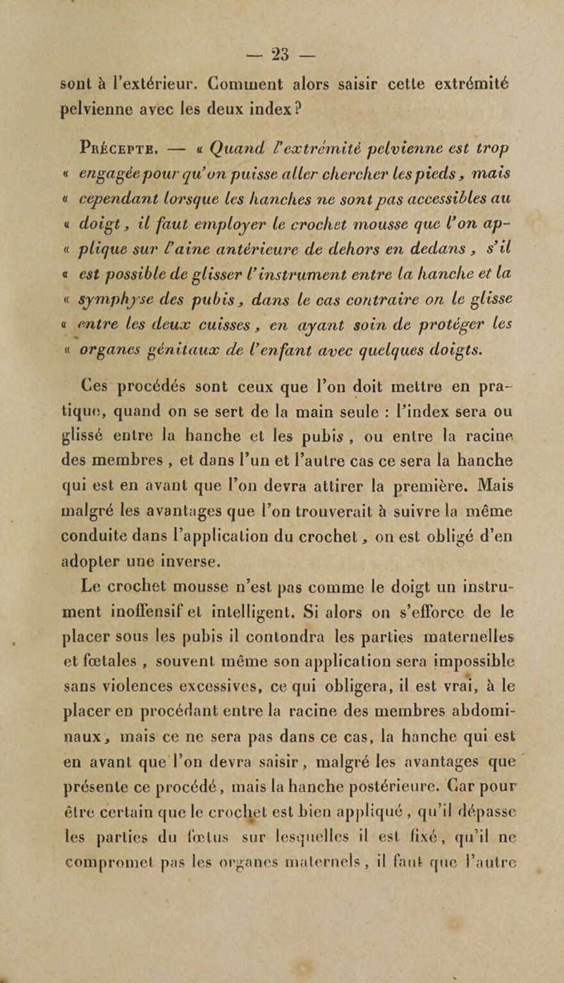 sont h Fext^rieur. Comment alors saisir cetle extr<$mit6 pelvienne avec les deux index? Pr£cepte. — « Quand Fextremity pelvienne est trop « engage pour qu on puisse alter chercher les pieds, mats « cependant lorsque les handles ne sont pas accessibles au « doigt y il faut employer le crochet mousse que l*on ap- « plique sur L’ aine antdrieure de dehors en dedans , s’il « est possible de glisser l’ instrument entre la handle et la « symphyse des pubis, dans le cas contraire on le glisse « entre les deux cuisses, en ayant soin de proteger les « organes genitaux de l’enfant avec quelques doigts. Ces proc^d^s sont ceux que Foil doit mettre en pra¬ tique, quand on se sert de la main seule : Findex sera ou gliss6 entre la hanche et les pubis , ou entre la racine des membres , et dans Fun et Fautre cas ce sera la hanche qui est en avant que Fon devra attirer la premiere. Mais malgre les avantages que Fon trouverait h suivre la me me conduite dans Fapplication du crochet * on est oblige d’en adopter une inverse. Le crochet mousse n’est pas comme le doigt un instru¬ ment inoffensif et intelligent. Si alors on s’efforce de le placer sous les pubis il contondra les parties maternelles et fcetales , souvent meme son application sera impossible sans violences excessives, ce qui obligera, il est vrai, & le placer en procedant entre la racine des membres abdomi- naux., mais ce ne sera pas dans ce cas, la hanche qui est en avant que Fon devra saisir, malgr^ les avantages que presente ce proc^d6, mais la hanche post^rieure. Car pour elre certain que le crochet est bien applique , qu’il d^passe les parties du foetus sur lesquelles il est fix6, qu’il ne compromet pas les organes malernels, il faut quo Fautre
