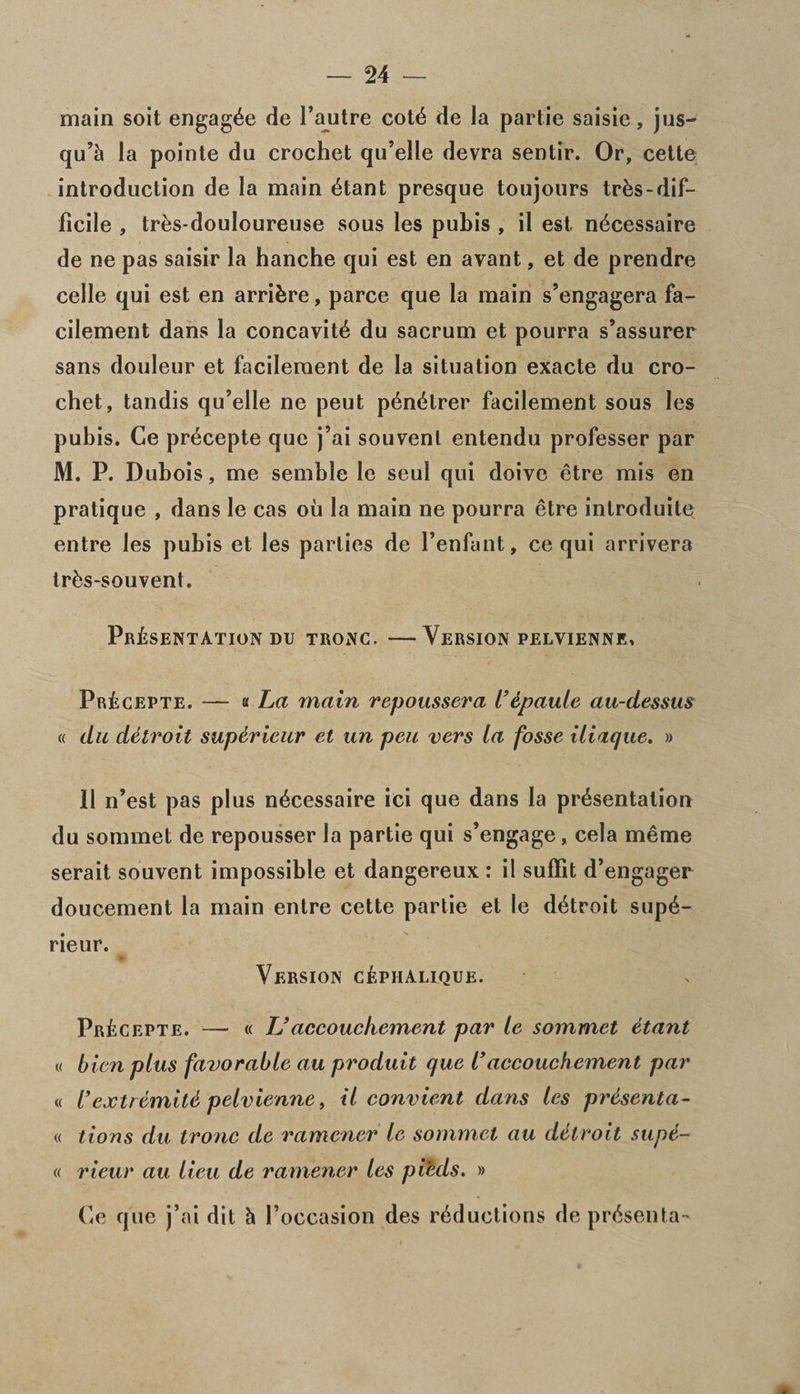main soit engag^e de l’autre cote de la partie saisie, jus- qu’E la pointe du crochet qu’elle devra sentir. Or, cette introduction de la main etant presque toujours trEs-dif¬ ficile , tres-douloureuse sous les pubis , il est, n^cessaire de ne pas saisir la hanche qui est en avant, et de prendre celle qui est en arribre, parce que la main s’engagera fa- cilement dans la concavity du sacrum et pourra s’assurer sans douleur et facileraent de la situation exacte du cro¬ chet, tandis qu’elle ne peut p^n^trer facilement sous les pubis. Ge pr^cepte que j’ai souvenl entendu professer par M. P. Dubois, me semble le seul qui doive etre mis en pratique , dans le cas ou la main ne pourra etre introduite entre les pubis et les parlies de l’enfant, ce qui arrivera trbs-souvent. Presentation du tronc. —Version pelvienne, PrEcepte. — « La main repoussera l’6paule au-dessus « du detroit super ieur et un peu vers la fosse iliaque. » II n’est pas plus n^cessaire ici que dans la presentation du soramet de repousser la partie qui s’engage, cela meme serait souvent impossible et dangereux : il suffit d’engager doucement la main entre cette partie et le detroit supe- rieur. Version cEphalique. PrEcepte. — « U accouchement par le sommet etant « bien plus favorable au produit que l’accouchement par « I’extremiM pelvienne, il convient dans les prdsenta- « tions du tronc de rammer le sommet au detroit supi- « rieur au lieu de ramencr les pieds. » Ce que j’ai dit h l’occasion des reductions de presenta-