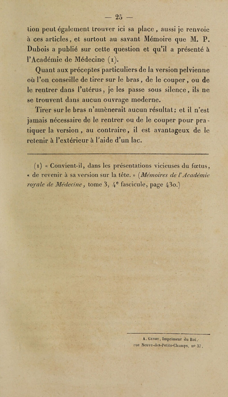 lion pout dgalement trouver ici sa place , aussi je renvoie h ces articles, et surtout au savant M4moire que M. P. Dubois a public sur cette question et qu’il a prdsent^ h PAcad6mie de M^decine (i). Quant aux prdceptes particuliers de la version pelvienne oil l’on conseille de tirer sur le bras, de le couper, ou de le rentrer dans Put^rus, je les passe sous silence, ils ne se trouvent dans aucun ouvrage moderne. Tirer sur le bras n’amknerait aucun r^sultat : et il n’est jamais n^cessaire de le rentrer ou de le couper pour pra- tiquer la version, au contraire, il est avantageux de le retenir h l’extdrieur h Taide d’un lac. (i) « Convient-il, dans les presentations vicieuses du foetus, « de revenir a sa version sur la tete. » (Memoires de l'Academic royale de Medecine, tome 3, 4e fascicule, page 43o.) A. Gctot, Lmprimeur du Uoi, rue PJeuve-dcs-PetitS'-Champs, n° 3i,