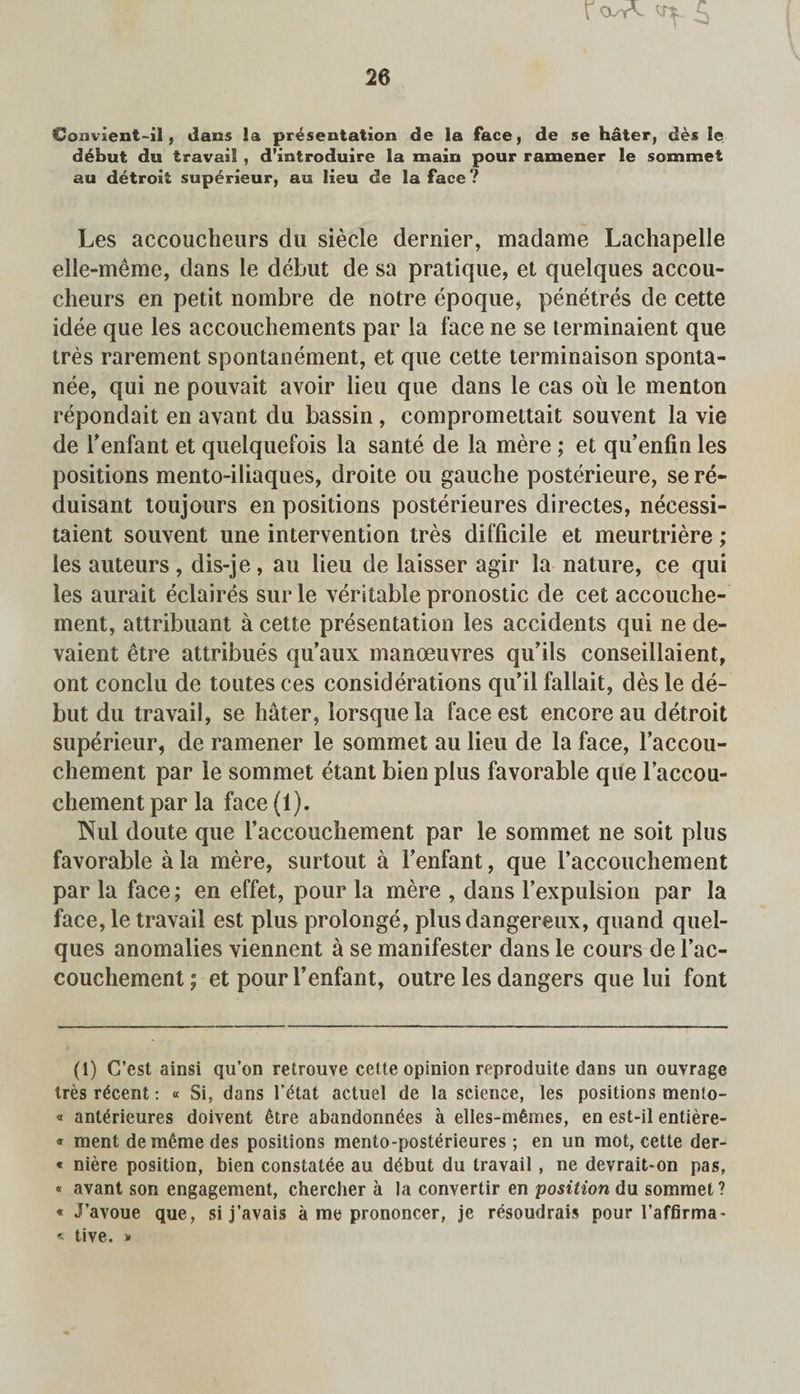 \ cvrV £ Convient-il, dans la presentation de la face, de se hater, ties le debut du travail , d’introduire la main pour ramener le sommet au detroxi superieur, au lieu de la face? Les accoucheurs du siecle dernier, m a da me Lachapelle elle-meme, dans le debut de sa pratique, et quelques accou¬ cheurs en petit nombre de notre epoque, penetres de cette idee que les accouchements par la face ne se terminaient que tres rarement spontanement, et que cette terminaison sponta- nee, qui ne pouvait avoir lieu que dans le cas oil le menton repondait en avant du bassin , compromettait souvent la vie de Fenfant et quelquefois la sante de la mere ; et qu’enfin les positions mento-iliaques, droite on gauche posterieure, se re- (luisant toujours en positions posterieures directes, necessi- taient souvent une intervention tres difficile et meurtriere; les auteurs, dis-je, au lieu de laisser agir la nature, ce qui les aurait eclaires sur le veritable pronostic de cet accouche¬ ment, attribuant a cette presentation les accidents qui ne de- vaient etre attribues qu’aux manoeuvres qu’ils conseillaient, ont conclu de toutes ces considerations qu’il fallait, des le de¬ but du travail, se hater, lorsque la face est encore au detroit superieur, de ramener le sommet au lieu de la face, l’accou- chement par le sommet etant bienplus favorable que laccou- chement par la face (1). Nul doute que l’accouchement par le sommet ne soit plus favorable a la mere, surtout a Fenfant, que Faccouchement par la face; en effet, pour la mere , dans Fexpulsion par la face, le travail est plus prolonge, plusdangereux, quand quel¬ ques anomalies viennent a se manifester dans le cours de Fac¬ couchement ; et pour Fenfant, outre les dangers que lui font (1) C’est ainsi qu’on retrouve cette opinion reproduite dans un ouvrage ires recent: « Si, dans l’tftat actuel de la science, les positions mento- « ant^rieures doivent 6tre abandonn^es a elles-m^mes, en est-il entiere- « ment de meme des positions mento-posterieures; en un mot, cette der- * niere position, bien constatee au d^but du travail , ne devrait-on pas, « avant son engagement, chercher a la convertir en position du sommet ? « J’avoue que, si j’avais a me prononcer, je r^soudrais pour l’affirma- « tive. * *