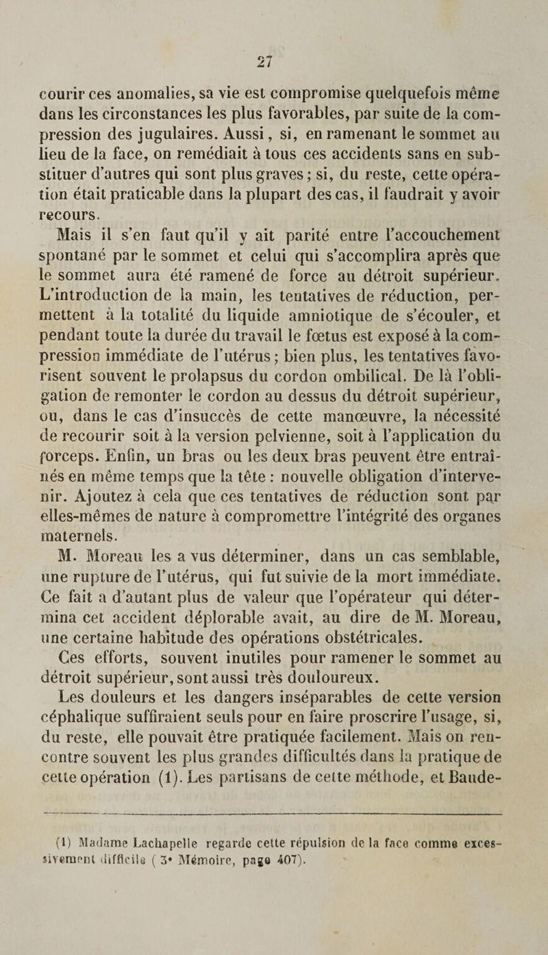 courir ces anomalies, sa vie est compromise quelquefois meme dans les circonstances les plus favorables, par suite de la com¬ pression des jugulaires. Aussi, si, en ramenant le sommet an lieu de la face, on remediait a tons ces accidents sans en sub- stituer d’autres qui sont plus graves; si, du reste, cette opera¬ tion etait praticable dans la plupart des cas, il faudrait y avoir recours. Mais il s’en faut qu’il y ait parite entre raccouchement spontane par le sommet et celui qui s’accomplira apres que le sommet aura ete ramene de force an detroit superieur. L’introduction de ia main, les tentatives de reduction, per- mettent a la totalite du liquide amniotique de s’ecouler, et pendant toute la duree du travail le foetus est expose a la com¬ pression immediate de 1’uterus; bien plus, les tentatives favo- risent souvent le prolapsus du cordon ombilical. De la 1’obli¬ gation de remonter le cordon au dessus du detroit superieur, on, dans le cas d’insucces de cette manoeuvre, la necessite de recourir soit a la version pelvienne, soit a l’application du forceps. Enfm, un bras on les deux bras peuvent etre entrai- nes en meme temps que la tete : nouvelle obligation d’interve- nir. Ajoutez a cela que ces tentatives de reduction sont par elles-memes de nature a compromettre ttntegrite des organes maternels. M. Moreau les a vus determiner, dans un cas semblable, one rupture de l’uterus, qui fut suivie de la mort immediate. Ce fait a d’autant plus de valeur que i’operateur qui deter- mina cet accident deplorable avait, au dire de M. Moreau, une certaine habitude des operations obstetricales. Ces efforts, souvent inutiles pour ramener le sommet au detroit superieur, sont aussi tres douloureux. Les douleurs et les dangers inseparables de cette version c^phalique suffiraient seuls pour en faire proscrire Tusage, si, du reste, elle pouvait etre pratiquee facilement. Mais on ren¬ contre souvent les plus grandes diflicultes dans la pratique de cette operation (l).Les partisans de cette methode, etBaude- (1) Madame Lachapelie regarde celte repulsion de la face eomme eices- siveruoni difficile ( 3* IVI4moire, page 407).