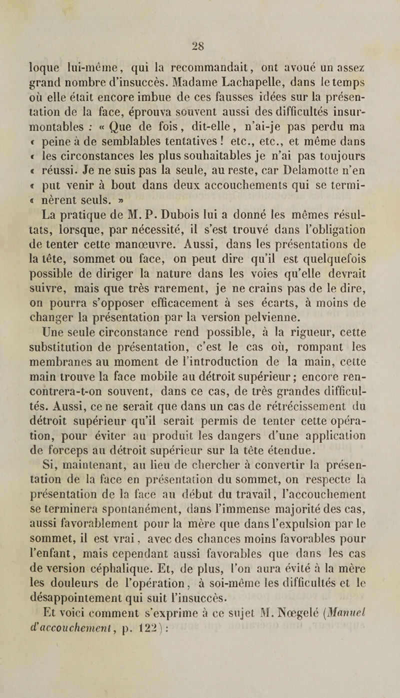 loque lui-meme, qui la recommandait, ont avoue un assez grand nombre d’insucces. Madame Lachapelle, dans le temps ou elle elait encore imbue de ces fausses idees sur la presen¬ tation de la face, eprouva souvent aussi des difficultes insur- montables ; « Que de fois, dit-elle, n’ai-je pas perdu ma c peine a de semblables tentatives ! etc., etc., et me me dans « les circonstances les plus souhaitables je n’ai pas toujours « reussi. Je ne suis pas la seule, au reste, car Delamotte n’en c put venir a bout dans deux accouchements qui se termi- « nerent seuls. » La pratique de M. P. Dubois lui a donne les memes resul- tats, lorsque, par necessite, il s’est trouve dans Fobligation de tenter cette manoeuvre. Aussi, dans les presentations de la tete, sommet ou face, on pent dire qu il est quelquefois possible de diriger la nature dans les voies qu’elle devrait suivre, mais que tres rarement, je ne crains pas de le dire, on pourra s’opposer efficacement a ses ecarts, a moins de changer la presentation par la version pelvienne. Une seule circonstance rend possible, a la rigueur, cette substitution de presentation, c’est le cas oil, rompant les membranes au moment de Fintroduction de la main, cette main trouve la face mobile au detroit superieur; encore ren- contrera-t-on souvent, dans ce cas, de tres grandes difficul- tes. Aussi, ce ne serait que dans un cas de retrecissement du detroit superieur qu’il serait permis de tenter cette opera¬ tion, pour eviter au produit les dangers d’une application de forceps au detroit superieur sur la tete etendue. Si, rnaintenant, au lieu de cliercher a convertir la presen¬ tation de la face en presentation du sommet, on respecte la presentation de la face au debut du travail, Faccouchement se terminera spontanement, dans Fimmense majoritedes cas, aussi favorablement pour la mere que dans Fexpulsion par le sommet, il est vrai, avec des chances moins favorables pour Fenfant, mais cependant aussi favorables que dans les cas de version cephalique. Et, de plus, Fon aura evite a la mere les douleurs de l’operation, a soi-meme les difficultes et le desappointement qui suit Finsucces. Et void comment s’exprime a ce siijet M. Noegele (Manuel d’accouchement, p. 122):