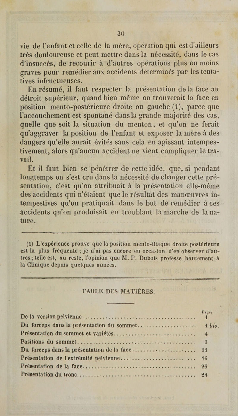 vie de I’enfant et cede de la mere, operation qui estd’ailleurs tres douloureuse et peut mettre dans la necessite, dans le cas d’insucces, de recourir a d’autres operations plus on moins graves pour remedier aux accidents determines par les tenta- tives infructueuses. En resume, il faut respecter la presentation de la face au detroit superieur, quand bien meme on trouverait la face en position mento-posterieure droite ou gauche (1), parce que 1’accouchement est spontane dans la grande majorite des cas, quelle que soit la situation du menton, et qu’on ne ferait qu’aggraver la position de l’enfant et exposer la mere a des dangers qu’elle aurait evites sans cela en agissant intempes- tivement, alors qu’aucun accident ne vient compliquer le tra¬ vail. Et il faut bien se penetrer de cette idee, que, si pendant longtemps on s’est cru dans la necessite de changer cette pre¬ sentation, c’est qu’on attribuait a la presentation elle-meme des accidents qui n’etaient que le resultat des manoeuvres in- tempestives qu’on pratiquait dans le but de remedier a ces accidents qu’on produisait en troublant la marche de la na¬ ture. (t) L’exp6rience prouve que la position mento-iliaque droite posterieure est la plus fr^quente ; je n’ai pas encore eu occasion d’en observer d’au¬ tres; telle est, au reste, l’opinion que M. P. Dubois professe hautement a la Clinique depuis quelques ann.ees. TABLE DES MATIERES. PaR«s De la version pelvienne. 1 Du forceps dans la presentation du sommet. l bis. Presentation du sommet et varietes. 4 Positions du sommet. 9 Du forceps dans la presentation de la face... 11 Presentation de I’extremite pelvienne. 16 Presentation de la face. 26 Presentation du tronc. 24