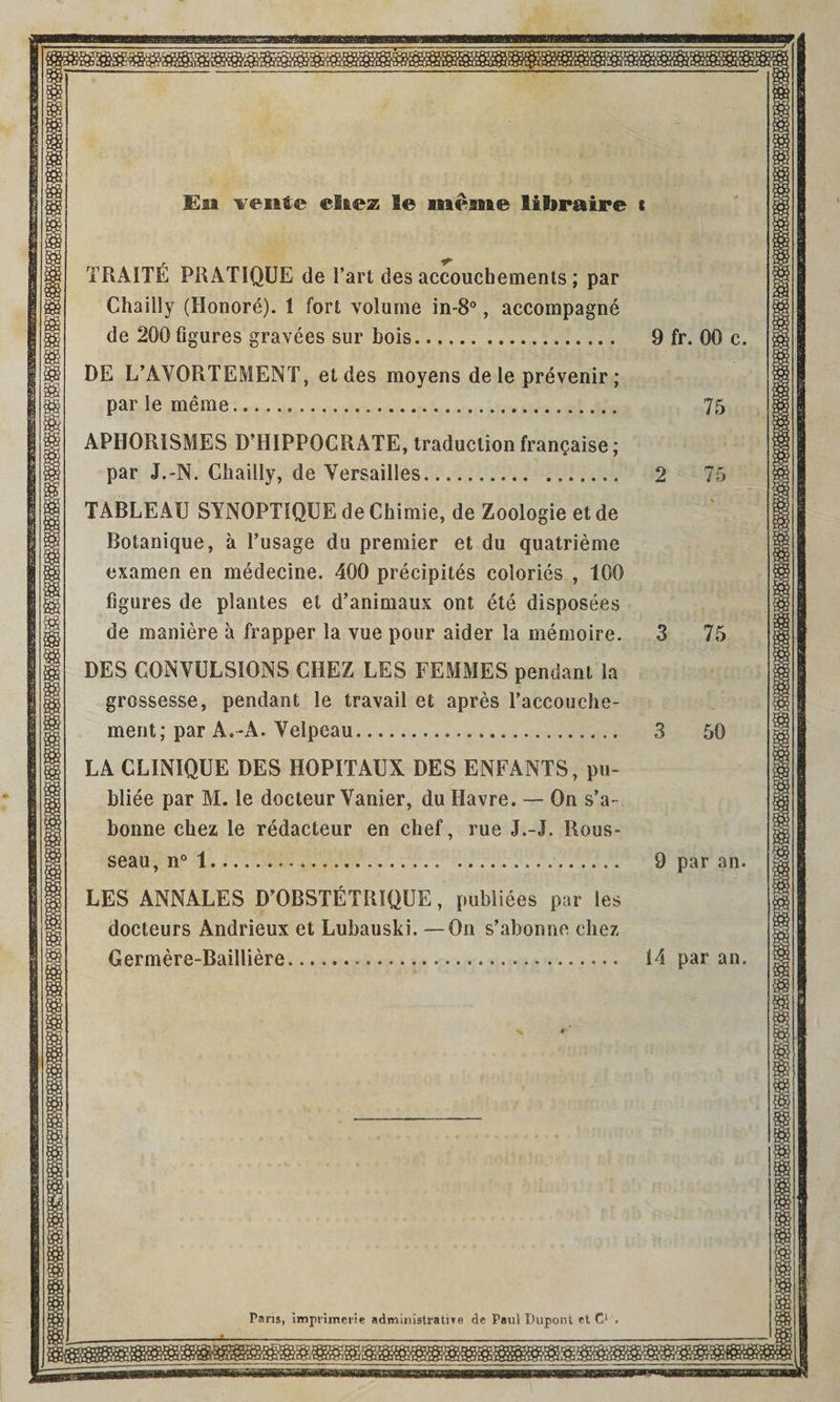 En went® ei&®25 le meane fiibraire « TRAITE PRATIQUE de Fart des accouchements ; par Chailly (Honore). 1 fort volume in-8°, accompagne de 200 Figures gravees sur bois. DE L’AVORTEMENT, et des moyens dele prevenir ; par le meme. APHORISMES D’HIPPOCRATE, traduction fran^aise; par J.-N. Chailly, de Versailles. TABLEAU SYNOPTIQUE de Chimie, de Zoologie et de Botanique, a l’usage du premier et du quatrieme examen en medecine. 400 precipites colories , 100 figures de plantes et d’animaux ont ete disposees de maniere a frapper la vue pour aider la memoire. DES CONVULSIONS CHEZ LES FEMMES pendant la grossesse, pendant le travail et apres Faccouche- ment; par A.-A. Velpeau. LA CLINIQUE DES HOPITAUX DES ENFANTS, pu- bliee par M. le docteur Vanier, du Havre. — On s’a- bonne chez le redacteur en chef, rue J.-J. Rous¬ seau, n° 1. LES ANNALES D’OBSTETRIQUE, publiees par les docteurs Andrieux et Lubauski. —On s’abonne chez Germere-Bailliere... 9 fr. 00 c 75 2 75 3 75 3 50 9 par an 14 par an Pans, impvimerie administratne de Paul Dupont et C1 .