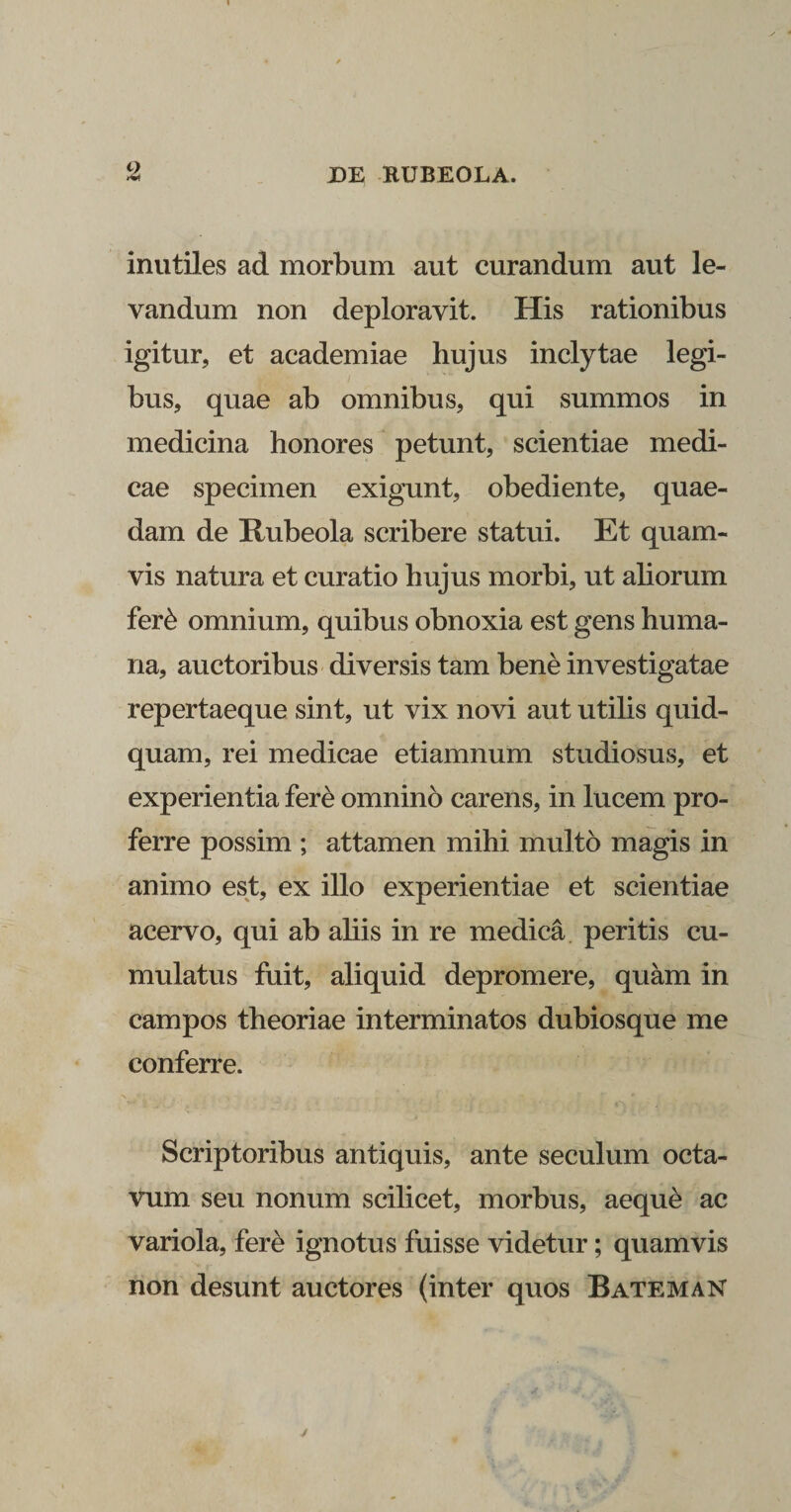 inutiles ad morbum aut curandum aut le¬ vandum non deploravit. His rationibus igitur, et academiae hujus inclytae legi¬ bus, quae ab omnibus, qui summos in medicina honores petunt, scientiae medi¬ cae specimen exigunt, obediente, quae¬ dam de Rubeola scribere statui. Et quam¬ vis natura et curatio hujus morbi, ut aliorum fer&amp; omnium, quibus obnoxia est gens huma¬ na, auctoribus diversis tam bene investigatae repertaeque sint, ut vix novi aut utilis quid¬ quam, rei medicae etiamnum studiosus, et experientia fere omnino carens, in lucem pro¬ ferre possim ; attamen mihi multo magis in animo est, ex illo experientiae et scientiae acervo, qui ab aliis in re medica peritis cu¬ mulatus fuit, aliquid depromere, quam in campos theoriae interminatos dubiosque me conferre. Scriptoribus antiquis, ante seculum octa¬ vum seu nonum scilicet, morbus, aeque ac variola, fere ignotus fuisse videtur; quamvis non desunt auctores (inter quos Bateman