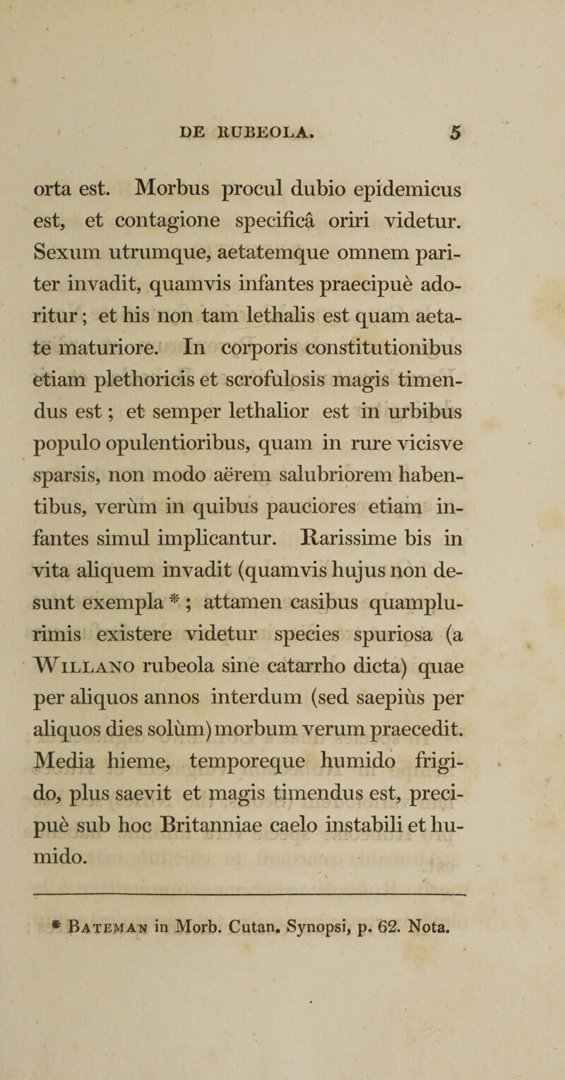 orta est. Morbus procul dubio epidemicus est, et contagione specifica oriri videtur. Sexum utrumque, aetatemque omnem pari¬ ter invadit, quamvis infantes praecipue ado¬ ritur ; et his non tam lethalis est quam aeta¬ te maturiore. In corporis constitutionibus etiam plethoricis et scrofulosis magis timen¬ dus est; et semper lethalior est in urbibus populo opulentioribus, quam in rure vicisve sparsis, non modo aerem salubriorem haben¬ tibus, verum in quibus pauciores etiam in¬ fantes simul implicantur. Rarissime bis in vita aliquem invadit (quamvis hujus non de¬ sunt exempla * ; attamen casibus quamplu- rimis existere videtur species spuriosa (a Willano rubeola sine catarrho dicta) quae per aliquos annos interdum (sed saepius per aliquos dies solum) morbum verum praecedit. Media hieme, temporeque humido frigi¬ do, plus saevit et magis timendus est, preci- pue sub hoc Britanniae caelo instabili et hu¬ mido. * Bateman in Morb. Cutan. Synopsi, p. 62. Nota.