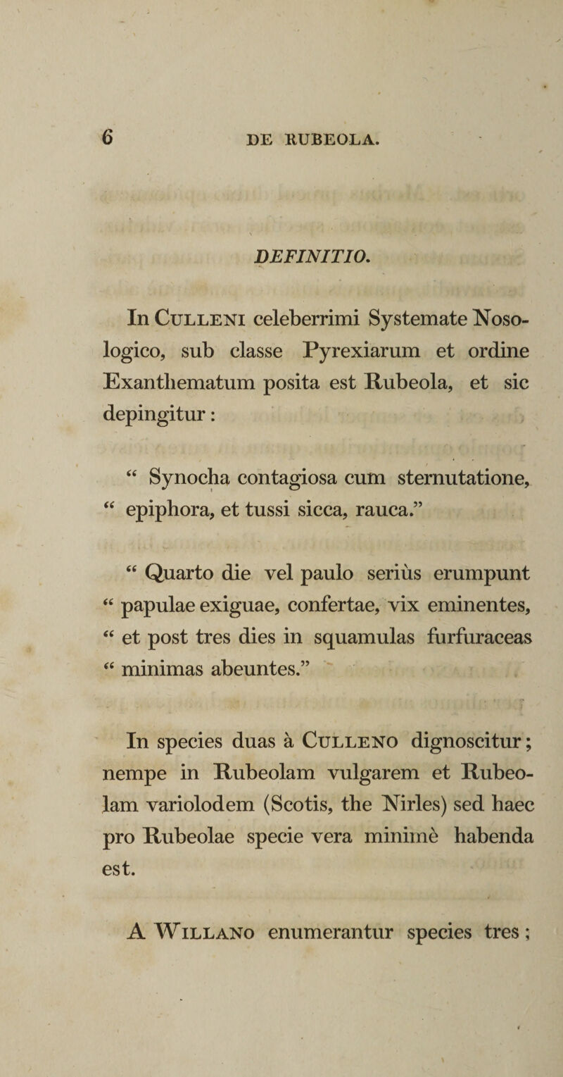 DEFINITIO. In Culleni celeberrimi Systemate Noso- logico, sub classe Pyrexiarum et ordine Exanthematum posita est Rubeola, et sic depingitur: “ Synocha contagiosa cum sternutatione, “ epiphora, et tussi sicca, rauca.” “ Quarto die vel paulo serius erumpunt “ papulae exiguae, confertae, vix eminentes, “ et post tres dies in squamulas furfuraceas “ minimas abeuntes.” In species duas a Culleno dignoscitur; nempe in Rubeolam vulgarem et lliibeo- lam variolodem (Scotis, the Nirles) sed haec pro Rubeolae specie vera minime habenda est. A Willano enumerantur species tres ;