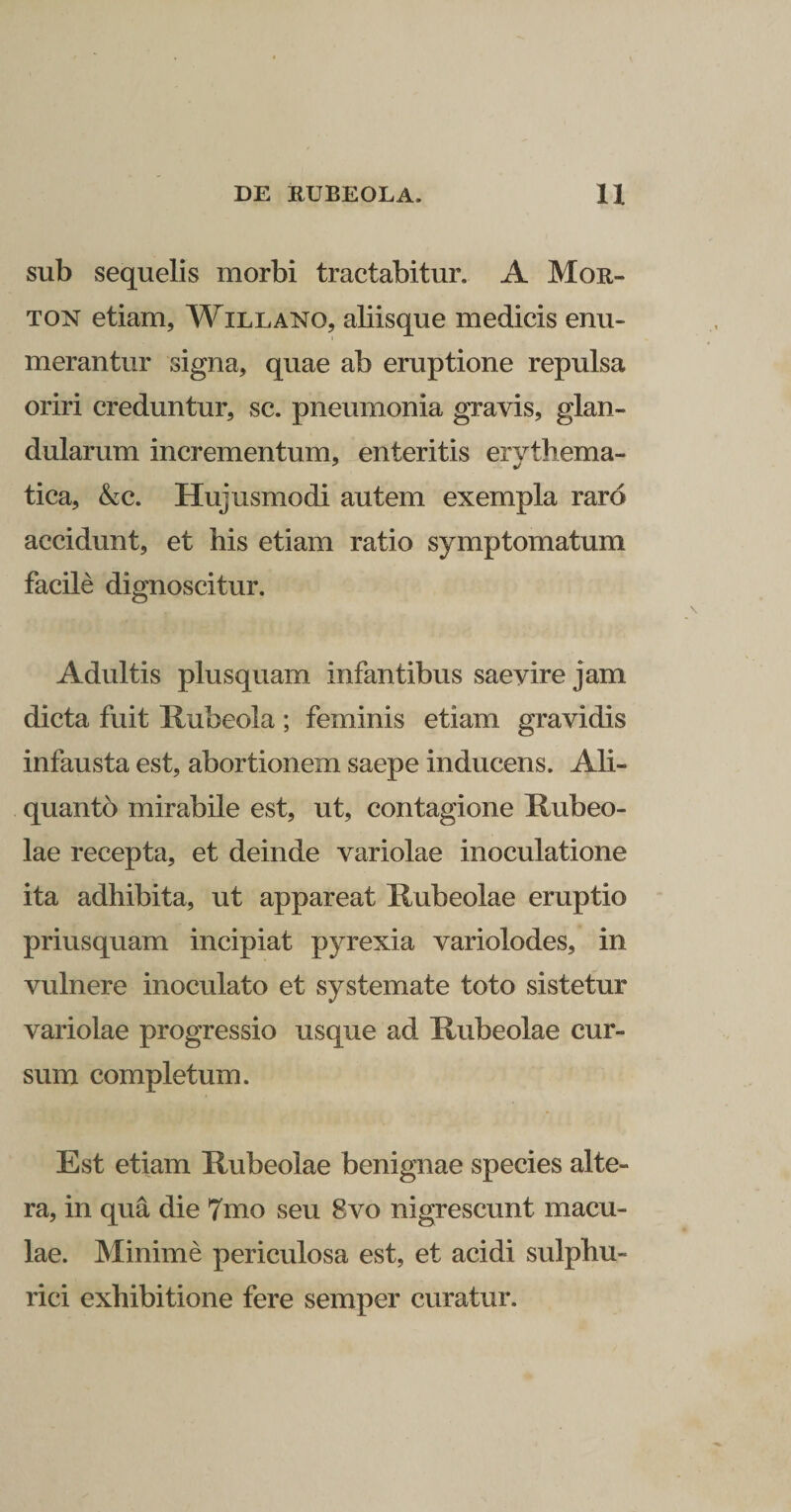 sub sequelis morbi tractabitur. A Mor- ton etiam, Willano, abisque medicis enu¬ merantur signa, quae ab eruptione repulsa oriri creduntur, sc. pneumonia gravis, glan¬ dularum incrementum, enteritis erythema- tica, kc. Hujusmodi autem exempla raro accidunt, et his etiam ratio symptomatum facile dignoscitur. Adultis plusquam infantibus saevire jam dicta fuit Rubeola ; feminis etiam gravidis infausta est, abortionem saepe inducens. Ali¬ quanto mirabile est, ut, contagione Rubeo- lae recepta, et deinde variolae inoculatione ita adhibita, ut appareat Rubeolae eruptio priusquam incipiat pyrexia variolodes, in vulnere inoculato et systemate toto sistetur variolae progressio usque ad Rubeolae cur¬ sum completum. Est etiam Rubeolae benignae species alte¬ ra, in qua die 7mo seu 8vo nigrescunt macu¬ lae. Minime periculosa est, et acidi sulphu- rici exhibitione fere semper curatur.