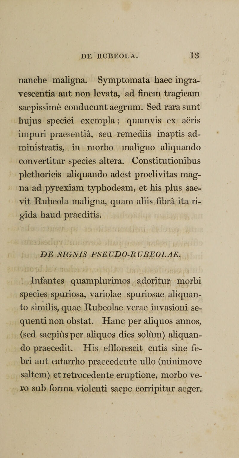 nanche maligna. Symptomata haec ingra¬ vescentia aut non levata, ad finem tragicam saepissime conducunt aegrum. Sed rara sunt hujus speciei exempla; quamvis ex aeris impuri praesentia, seu remediis inaptis ad¬ ministratis, in morbo maligno aliquando convertitur species altera. Constitutionibus plethoricis aliquando adest proclivitas mag¬ na ad pyrexiam typhodeam, et his plus sae¬ vit Ttubeola maligna, quam aliis fibra ita ri¬ gida haud praeditis. DE SIGNIS PSEUDO-RUBEOLAE. Infantes quamplurimos adoritur morbi species spuriosa, variolae spuriosae aliquan¬ to similis, quae Hubeolae verae invasioni se¬ quenti non obstat. Hanc per aliquos annos, (sed saepius per aliquos dies solum) aliquan¬ do praecedit. His efflorescit cutis sine fe¬ bri aut catarrho praecedente ullo (minimove saltem) et retrocedente eruptione, morbo ve¬ ro sub forma violenti saepe corripitur aeger.