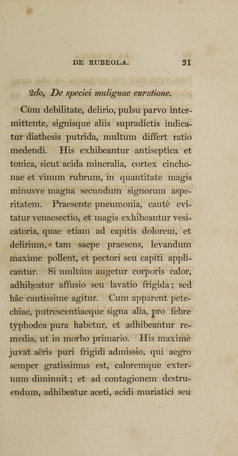 2do, De speciei malignae curatione. Cum debilitate, delirio, pulsu parvo inter¬ mittente, signisque aliis supradictis indica¬ tur diathesis putrida, multum differt ratio medendi. His exhibeantur antiseptica et tonica, sicut acida mineralia, cortex cincho- nae et vinum rubrum, in quantitate magis minusve magna secundum signorum aspe¬ ritatem. Praesente pneumonia, caute evi¬ tatur venaesectio, et magis exhibeantur vesi- catoria, quae etiam ad capitis dolorem, et delirium, * tam saepe praesens, levandum maxime pollent, et pectori seu capiti appli¬ cantur. Si multum augetur corporis calor, adhibeatur affusio seu lavatio frigida; sed hac cautissime agitur. Cum apparent pete- chiae, putrescentiaeque signa alia, pro febre typhodea pura habetur, et adhibeantur re¬ media, ut in morbo primario. His maxime juvat aeris puri frigidi admissio, qui aegro semper gratissimus est, caloremque exter¬ num diminuit; et ad contagionem destru¬ endum, adhibeatur aceti, acidi muriatici seu