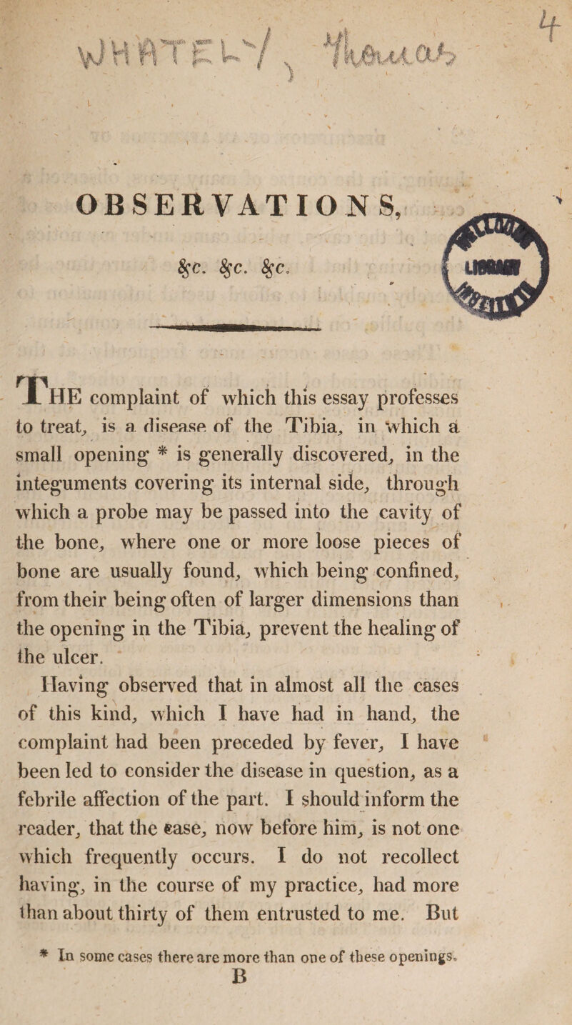 T , HE complaint of which this essay professes to treat, is a disease of the Tibia, in which a small opening * is generally discovered, in the integuments covering its internal side, through which a probe may be passed into the cavity of the bone, where one or more loose pieces of bone are usually found, which being confined, from their being often of larger dimensions than the opening in the Tibia, prevent the healing of ihe ulcer. Having observed that in almost all the cases of this kind, which I have had in hand, the complaint had been preceded by fever, I have been led to consider the disease in question, as a febrile affection of the part. I should inform the reader, that the ease, now before him, is not one which frequently occurs. I do not recollect having, in the course of my practice, had more than about thirty of them entrusted to me. But * In some cases there are more than one of these openings, B