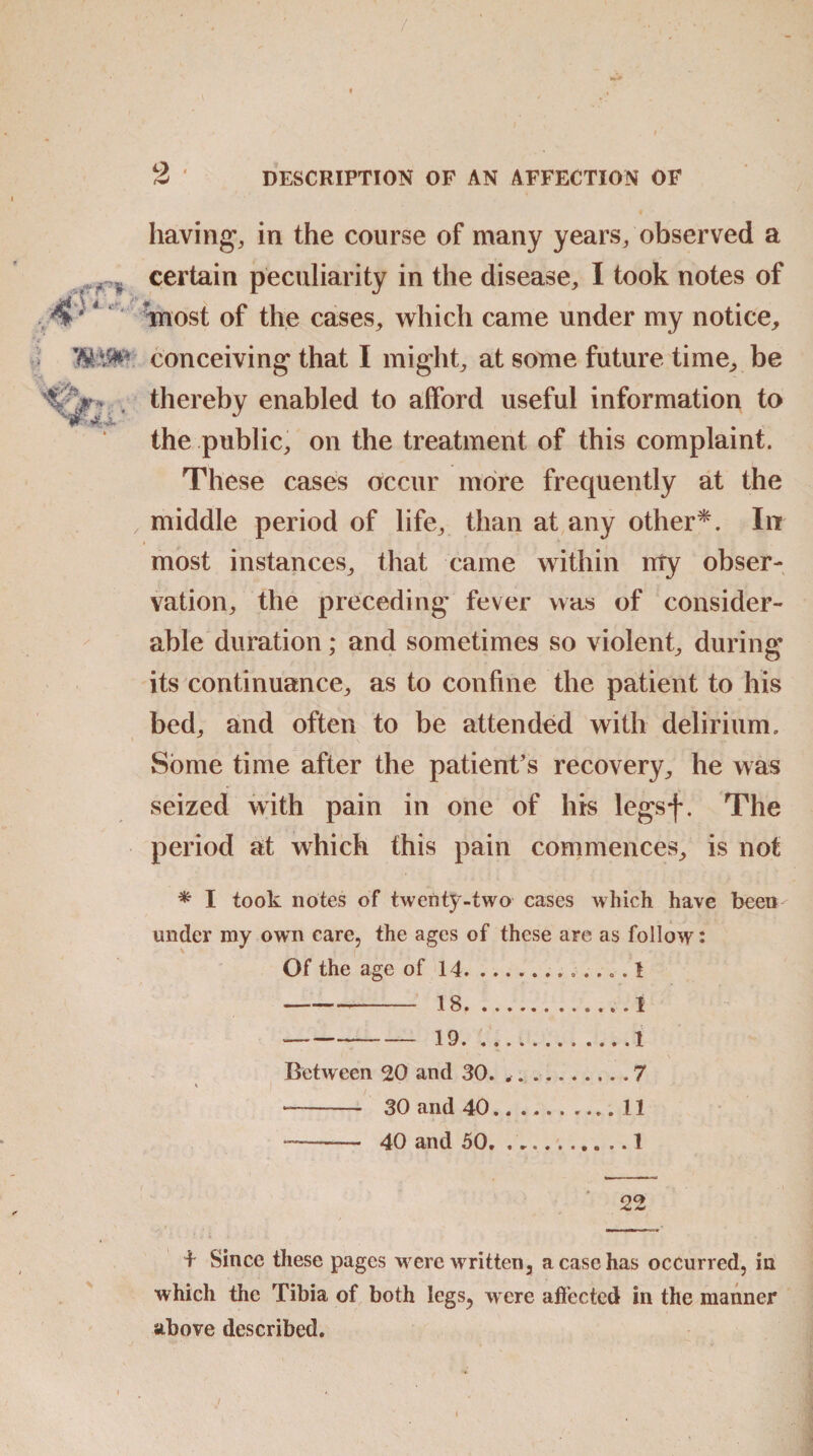 having*, in the course of many years/observed a * certain peculiarity in the disease, I took notes of tnost of the cases, which came under my notice, conceiving that I might, at some future time, be C V. thereby enabled to afford useful information to the public, on the treatment of this complaint. These cases occur more frequently at the , middle period of life, than at any other*. In most instances, that came within rrty obser¬ vation, the preceding fever was of consider¬ able duration; and sometimes so violent, during its continuance, as to confine the patient to his bed, and often to be attended with delirium. Some time after the patient's recovery, he was seized with pain in one of his legsf. The period at which this pain commences, is not * I took notes of twenty-two cases which have been' under my own care, the ages of these are as follow: Of the age of 14. 1 **—*■ 18. ............i --19....1 Between 20 and 30. ..7 % | -- 30 and 40.11 —- 40 and 50.1 22 4 Since these pages were written, a case has occurred, in which the Tibia of both legs, were affected in the manner above described. .. i