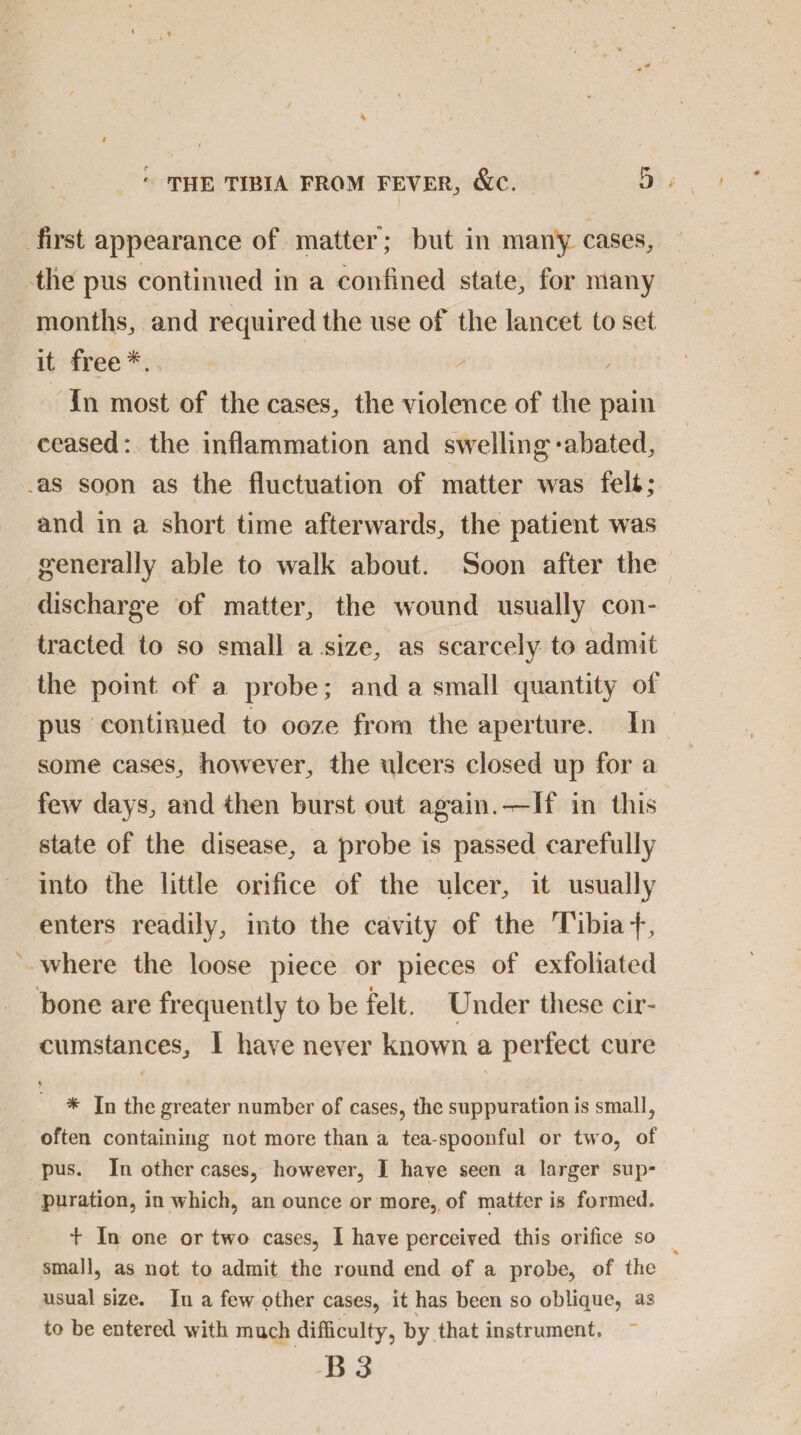 first appearance of matter; but in many cases, the pus continued in a confined state, for many months, and recpiired the use of the lancet to set it free*. In most of the cases, the violence of the pain ceased: the inflammation and swelling*abated, as soon as the fluctuation of matter was fell; and in a short time afterwards, the patient was generally able to walk about. Soon after the discharge of matter, the wound usually con¬ tracted to so small a size, as scarcely to admit the point of a probe; and a small quantity of pus continued to ooze from the aperture. In some cases, however, the ulcers closed up for a few days, and then burst out again.^-If in this state of the disease, a probe is passed carefully into the little orifice of the ulcer, it usually enters readily, into the cavity of the Tibia f , where the loose piece or pieces of exfoliated bone are frequently to be felt. Under these cir¬ cumstances, I have never known a perfect cure t * In the greater number of cases, the suppuration is small, often containing not more than a tea-spoonful or two, of pus. In other cases, however, I have seen a larger sup¬ puration, in which, an ounce or more, of matter is formed. + In one or two cases, I have perceived this orifice so small, as not to admit the round end of a probe, of the usual size. In a few other cases, it has been so oblique, as to be entered with much difficulty, by that instrument. B 3