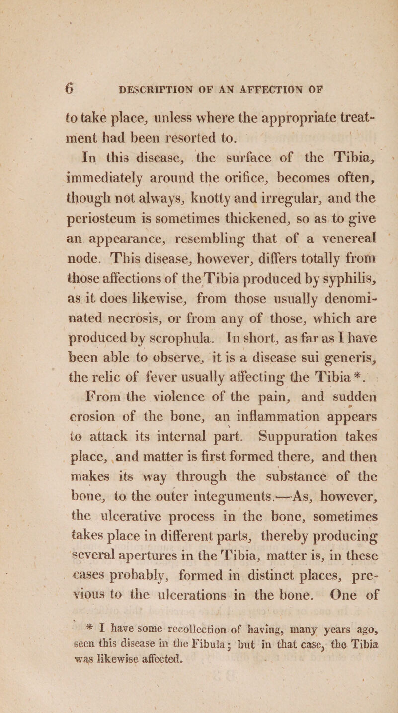 to take place,, unless where the appropriate treat- ment had been resorted to. In this disease, the surface of the Tibia, immediately around the orifice, becomes often, though not always, knotty and irregular, and the periosteum is sometimes thickened, so as to give an appearance, resembling that of a venereal node. This disease, however, differs totally from those affections of the Tibia produced by syphilis, as it does likewise, from those usually denomi¬ nated necrosis, or from any of those, which are produced by scrophula. In short, as far as I have been able to observe, it is a disease sui generis, the relic of fever usually affecting the Tibia *. From the violence of the pain, and sudden erosion of the bone, an inflammation appears to attack its internal part. Suppuration takes place, and matter is first formed there, and then * makes its way through the substance of the bone, to the outer integuments.—As, however, the ulcerative process in the bone, sometimes takes place in different parts, thereby producing several apertures in the Tibia, matter is, in these cases probably, formed in distinct places, pre¬ vious to the ulcerations in the bone. One of \ * I have some recollection of having, many years ago, seen this disease in the Fibula* but in that case, the Tibia was likewise affeeted.