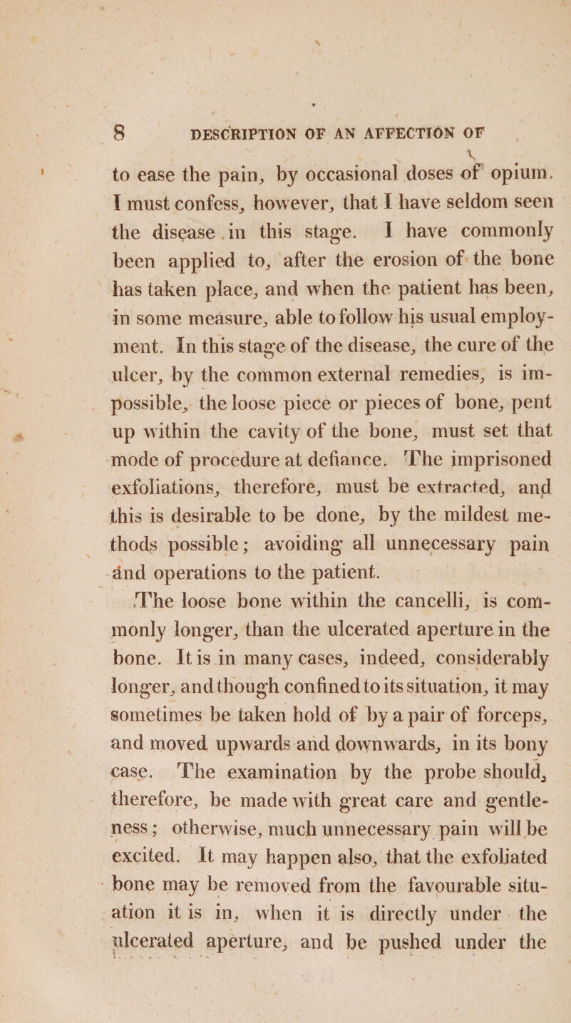 V to ease the pain, by occasional doses of opium, I must confess, however, that I have seldom seen the disease in this stage. I have commonly been applied to, after the erosion of the bone has taken place, and when the patient has been, in some measure, able to follow his usual employ¬ ment. In this stage of the disease, the cure of the ulcer, by the common external remedies, is im¬ possible, the loose piece or pieces of bone, pent up within the cavity of the bone, must set that mode of procedure at defiance. The imprisoned exfoliations, therefore, must be extracted, and this is desirable to be done, by the mildest me¬ thods possible; avoiding all unnecessary pain dnd operations to the patient. The loose bone within the cancelli, is com¬ monly longer, than the ulcerated aperture in the bone. It is in many cases, indeed, considerably longer, and though confined to its situation, it may sometimes be taken hold of by a pair of forceps, and moved upwards and downwards, in its bony case. The examination by the probe should, therefore, be made with great care and gentle¬ ness ; otherwise, much unnecessary pain will be excited. It may happen also, that the exfoliated bone may be removed from the favourable situ¬ ation it is in, when it is directly under the ulcerated aperture, and be pushed under the